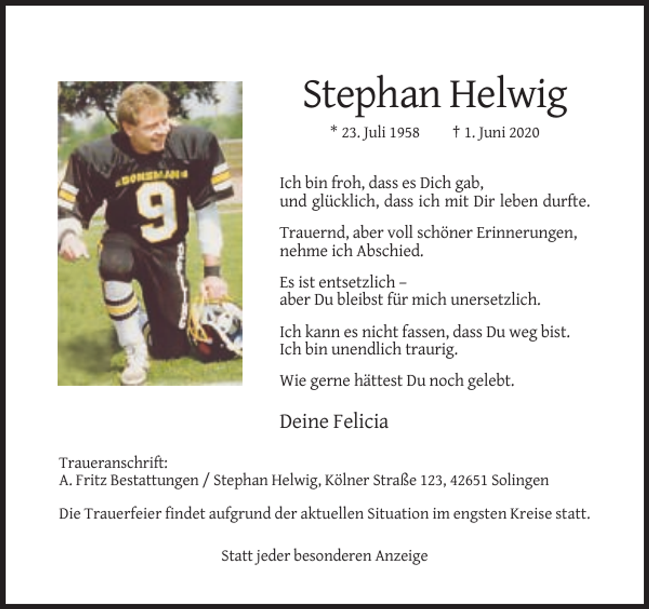 <p>Stephan Helwig<br />* 23. Juli 1958</p><p>† 1. Juni 2020</p><p>Ich bin froh, dass es Dich gab,<br />und glücklich, dass ich mit Dir leben durfte.<br />Trauernd, aber voll schöner Erinnerungen,<br />nehme ich Abschied.<br />Es ist entsetzlich –<br />aber Du bleibst für mich unersetzlich.<br />Ich kann es nicht fassen, dass Du weg bist.<br />Ich bin unendlich traurig.<br />Wie gerne hättest Du noch gelebt.</p><p>Deine Felicia<br />Traueranschrift:<br />A. Fritz Bestattungen / Stephan Helwig, Kölner Straße 123, 42651 Solingen<br />Die Trauerfeier findet aufgrund der aktuellen Situation im engsten Kreise statt.<br />Statt jeder besonderen Anzeige</p>