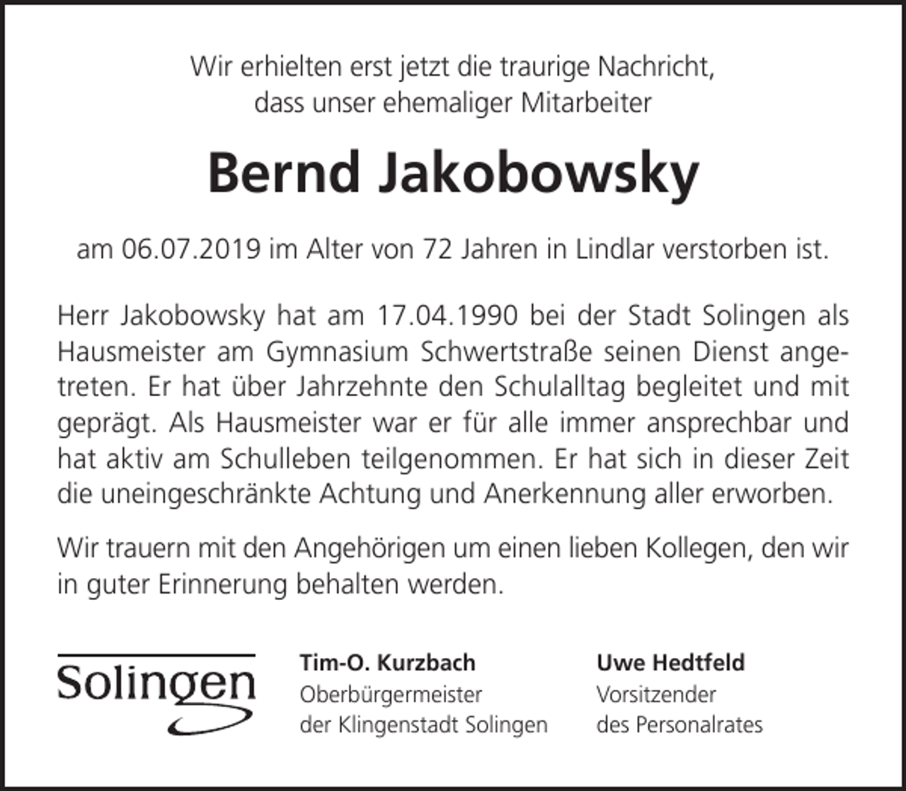 <p>Wir erhielten erst jetzt die traurige Nachricht,<br />dass unser ehemaliger Mitarbeiter</p><p>Bernd Jakobowsky<br />am 06.07.2019 im Alter von 72 Jahren in Lindlar verstorben ist.<br />Herr Jakobowsky hat am 17.04.1990 bei der Stadt Solingen als<br />Hausmeister am Gymnasium Schwertstraße seinen Dienst angetreten. Er hat über Jahrzehnte den Schulalltag begleitet und mit<br />geprägt. Als Hausmeister war er für alle immer ansprechbar und<br />hat aktiv am Schulleben teilgenommen. Er hat sich in dieser Zeit<br />die uneingeschränkte Achtung und Anerkennung aller erworben.<br />Wir trauern mit den Angehörigen um einen lieben Kollegen, den wir<br />in guter Erinnerung behalten werden.<br />Tim-O. Kurzbach<br />Oberbürgermeister<br />der Klingenstadt Solingen</p><p>Uwe Hedtfeld<br />Vorsitzender<br />des Personalrates</p>