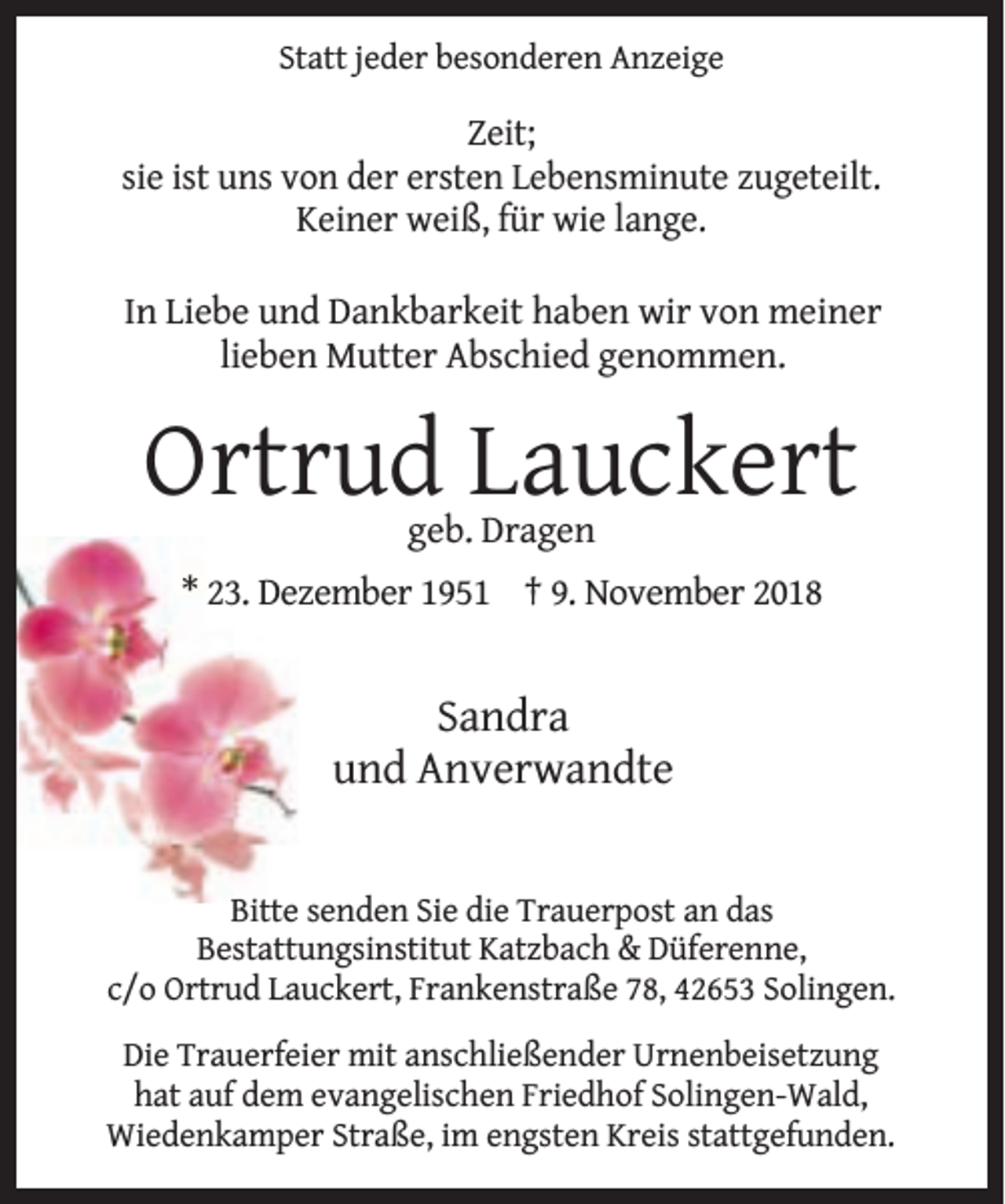 <p>Statt jeder besonderen Anzeige</p><p>Zeit;<br />sie ist uns von der ersten Lebensminute zugeteilt.<br />Keiner weiß, für wie lange.<br />In Liebe und Dankbarkeit haben wir von meiner<br />lieben Mutter Abschied genommen.</p><p>Ortrud Lauckert<br />geb. Dragen</p><p>* 23. Dezember 1951 † 9. November 2018</p><p>Sandra<br />und Anverwandte<br />Bitte senden Sie die Trauerpost an das<br />Bestattungsinstitut Katzbach &amp; Düferenne,<br />c/o Ortrud Lauckert, Frankenstraße 78, 42653 Solingen.<br />Die Trauerfeier mit anschließender Urnenbeisetzung<br />hat auf dem evangelischen Friedhof Solingen-Wald,<br />Wiedenkamper Straße, im engsten Kreis stattgefunden.</p>