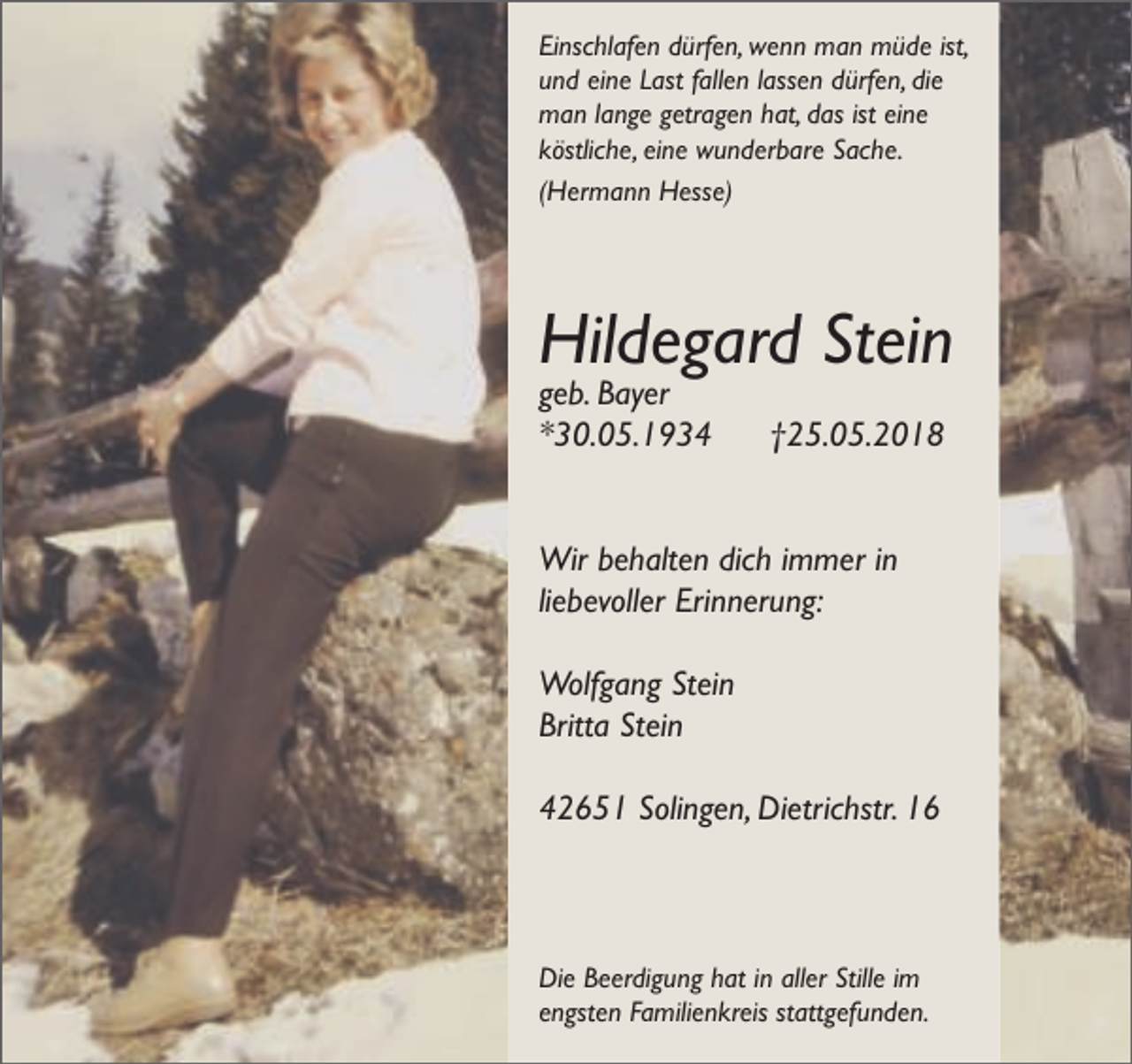<p>Einschlafen dürfen, wenn man müde ist,<br />und eine Last fallen lassen dürfen, die<br />man lange getragen hat, das ist eine<br />köstliche, eine wunderbare Sache.<br />(Hermann Hesse)</p><p>Hildegard Stein</p><p>geb. Bayer<br />*30.05.1934</p><p>†25.05.2018</p><p>Wir behalten dich immer in<br />liebevoller Erinnerung:<br />Wolfgang Stein<br />Britta Stein<br />42651 Solingen, Dietrichstr. 16</p><p>Die Beerdigung hat in aller Stille im<br />engsten Familienkreis stattgefunden.</p>
