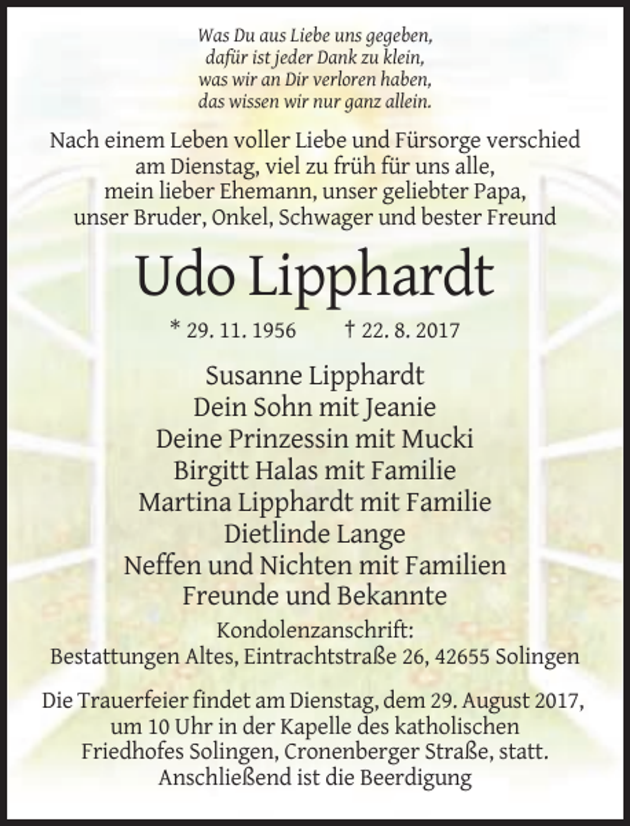 <p>Was Du aus Liebe uns gegeben,<br />dafür ist jeder Dank zu klein,<br />was wir an Dir verloren haben,<br />das wissen wir nur ganz allein.</p><p>Nach einem Leben voller Liebe und Fürsorge verschied<br />am Dienstag, viel zu früh für uns alle,<br />mein lieber Ehemann, unser geliebter Papa,<br />unser Bruder, Onkel, Schwager und bester Freund</p><p>Udo Lipphardt<br />* 29. 11. 1956</p><p>† 22. 8. 2017</p><p>Susanne Lipphardt<br />Dein Sohn mit Jeanie<br />Deine Prinzessin mit Mucki<br />Birgitt Halas mit Familie<br />Martina Lipphardt mit Familie<br />Dietlinde Lange<br />Neffen und Nichten mit Familien<br />Freunde und Bekannte<br />Kondolenzanschrift:<br />Bestattungen Altes, Eintrachtstraße 26, 42655 Solingen<br />Die Trauerfeier findet am Dienstag, dem 29. August 2017,<br />um 10 Uhr in der Kapelle des katholischen<br />Friedhofes Solingen, Cronenberger Straße, statt.<br />Anschließend ist die Beerdigung</p>