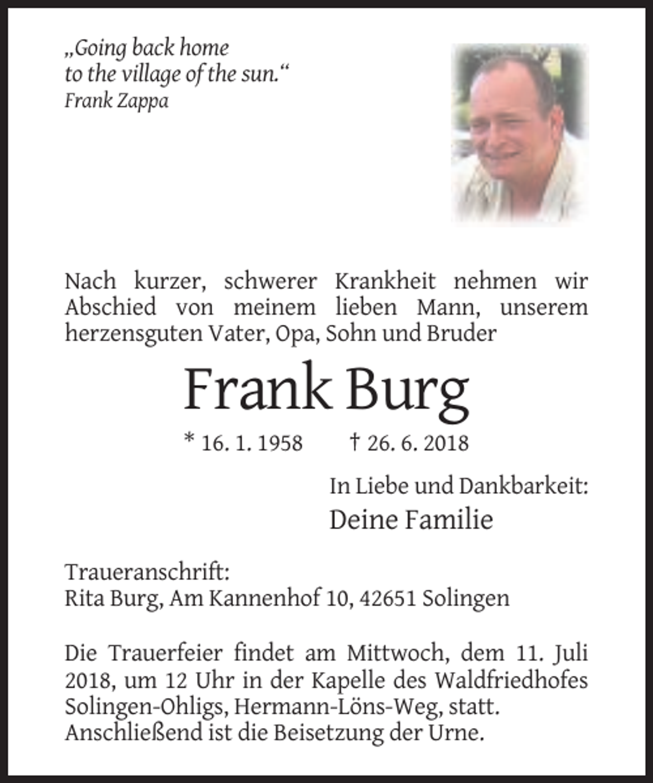 <p>„Going back home<br />to the village of the sun.“<br />Frank Zappa</p><p>Nach kurzer, schwerer Krankheit nehmen wir<br />Abschied von meinem lieben Mann, unserem<br />herzensguten Vater, Opa, Sohn und Bruder</p><p>Frank Burg<br />* 16. 1. 1958</p><p>† 26. 6. 2018<br />In Liebe und Dankbarkeit:</p><p>Deine Familie<br />Traueranschrift:<br />Rita Burg, Am Kannenhof 10, 42651 Solingen<br />Die Trauerfeier findet am Mittwoch, dem 11. Juli<br />2018, um 12 Uhr in der Kapelle des Waldfriedhofes<br />Solingen-Ohligs, Hermann-Löns-Weg, statt.<br />Anschließend ist die Beisetzung der Urne.</p>