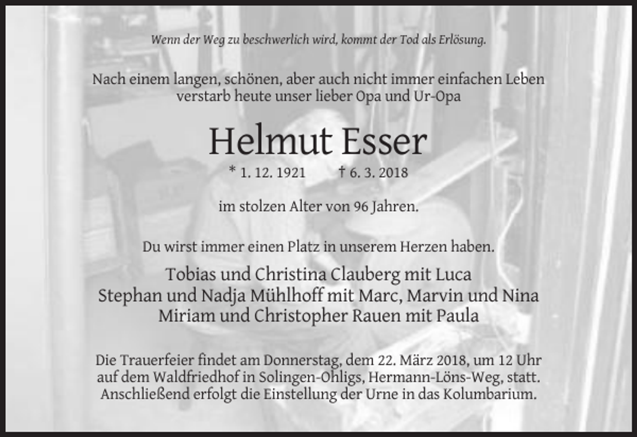 <p>Wenn der Weg zu beschwerlich wird, kommt der Tod als Erlösung.</p><p>Nach einem langen, schönen, aber auch nicht immer einfachen Leben<br />verstarb heute unser lieber Opa und Ur-Opa</p><p>Helmut Esser<br />* 1. 12. 1921</p><p>† 6. 3. 2018</p><p>im stolzen Alter von 96 Jahren.<br />Du wirst immer einen Platz in unserem Herzen haben.</p><p>Tobias und Christina Clauberg mit Luca<br />Stephan und Nadja Mühlhoff mit Marc, Marvin und Nina<br />Miriam und Christopher Rauen mit Paula<br />Die Trauerfeier findet am Donnerstag, dem 22. März 2018, um 12 Uhr<br />auf dem Waldfriedhof in Solingen-Ohligs, Hermann-Löns-Weg, statt.<br />Anschließend erfolgt die Einstellung der Urne in das Kolumbarium.</p>