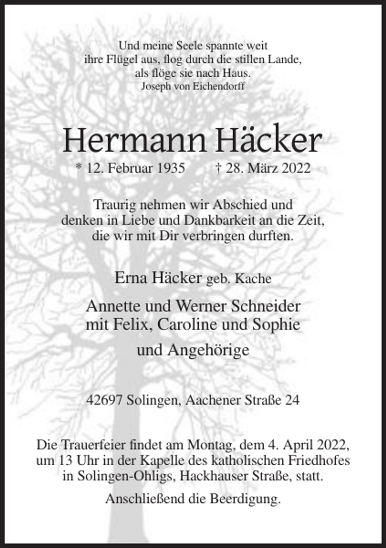 <p>Und meine Seele spannte weit<br />ihre Flügel aus, flog durch die stillen Lande,<br />als flöge sie nach Haus.<br />Joseph von Eichendorff</p><p>Hermann Häcker<br />* 12. Februar 1935</p><p>† 28. März 2022</p><p>Traurig nehmen wir Abschied und<br />denken in Liebe und Dankbarkeit an die Zeit,<br />die wir mit Dir verbringen durften.</p><p>Erna Häcker geb. Kache<br />Annette und Werner Schneider<br />mit Felix, Caroline und Sophie<br />und Angehörige<br />42697 Solingen, Aachener Straße 24<br />Die Trauerfeier findet am Montag, dem 4. April 2022,<br />um 13 Uhr in der Kapelle des katholischen Friedhofes<br />in Solingen-Ohligs, Hackhauser Straße, statt.<br />Anschließend die Beerdigung.</p>