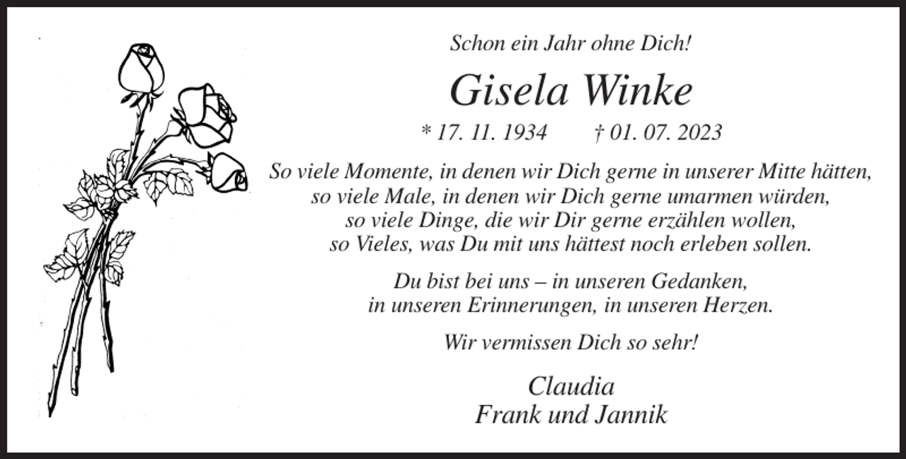 <p>Schon ein Jahr ohne Dich!</p>
<p>Gisela Winke<br />* 17. 11. 1934</p>
<p>† 01. 07. 2023</p>
<p>So viele Momente, in denen wir Dich gerne in unserer Mitte hätten,<br />so viele Male, in denen wir Dich gerne umarmen würden,<br />so viele Dinge, die wir Dir gerne erzählen wollen,<br />so Vieles, was Du mit uns hättest noch erleben sollen.<br />Du bist bei uns – in unseren Gedanken,<br />in unseren Erinnerungen, in unseren Herzen.<br />Wir vermissen Dich so sehr!</p>
<p>Claudia<br />Frank und Jannik</p>