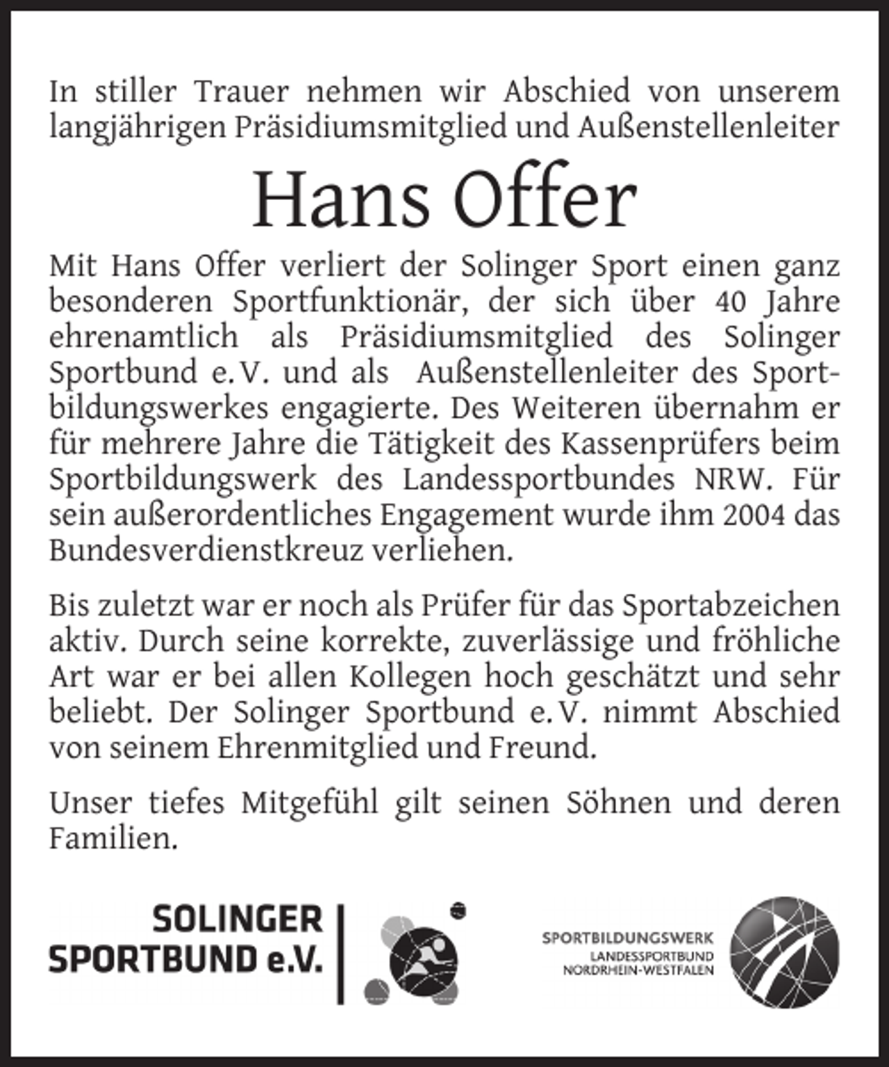 <p>In stiller Trauer nehmen wir Abschied von unserem<br />langjährigen Präsidiumsmitglied und Außenstellenleiter</p><p>Hans Offer</p><p>Mit Hans Offer verliert der Solinger Sport einen ganz<br />besonderen Sportfunktionär, der sich über 40 Jahre<br />ehrenamtlich als Präsidiumsmitglied des Solinger<br />Sportbund e. V. und als Außenstellenleiter des Sportbildungswerkes engagierte. Des Weiteren übernahm er<br />für mehrere Jahre die Tätigkeit des Kassenprüfers beim<br />Sportbildungswerk des Landessportbundes NRW. Für<br />sein außerordentliches Engagement wurde ihm 2004 das<br />Bundesverdienstkreuz verliehen.<br />Bis zuletzt war er noch als Prüfer für das Sportabzeichen<br />aktiv. Durch seine korrekte, zuverlässige und fröhliche<br />Art war er bei allen Kollegen hoch geschätzt und sehr<br />beliebt. Der Solinger Sportbund e. V. nimmt Abschied<br />von seinem Ehrenmitglied und Freund.<br />Unser tiefes Mitgefühl gilt seinen Söhnen und deren<br />Familien.</p>