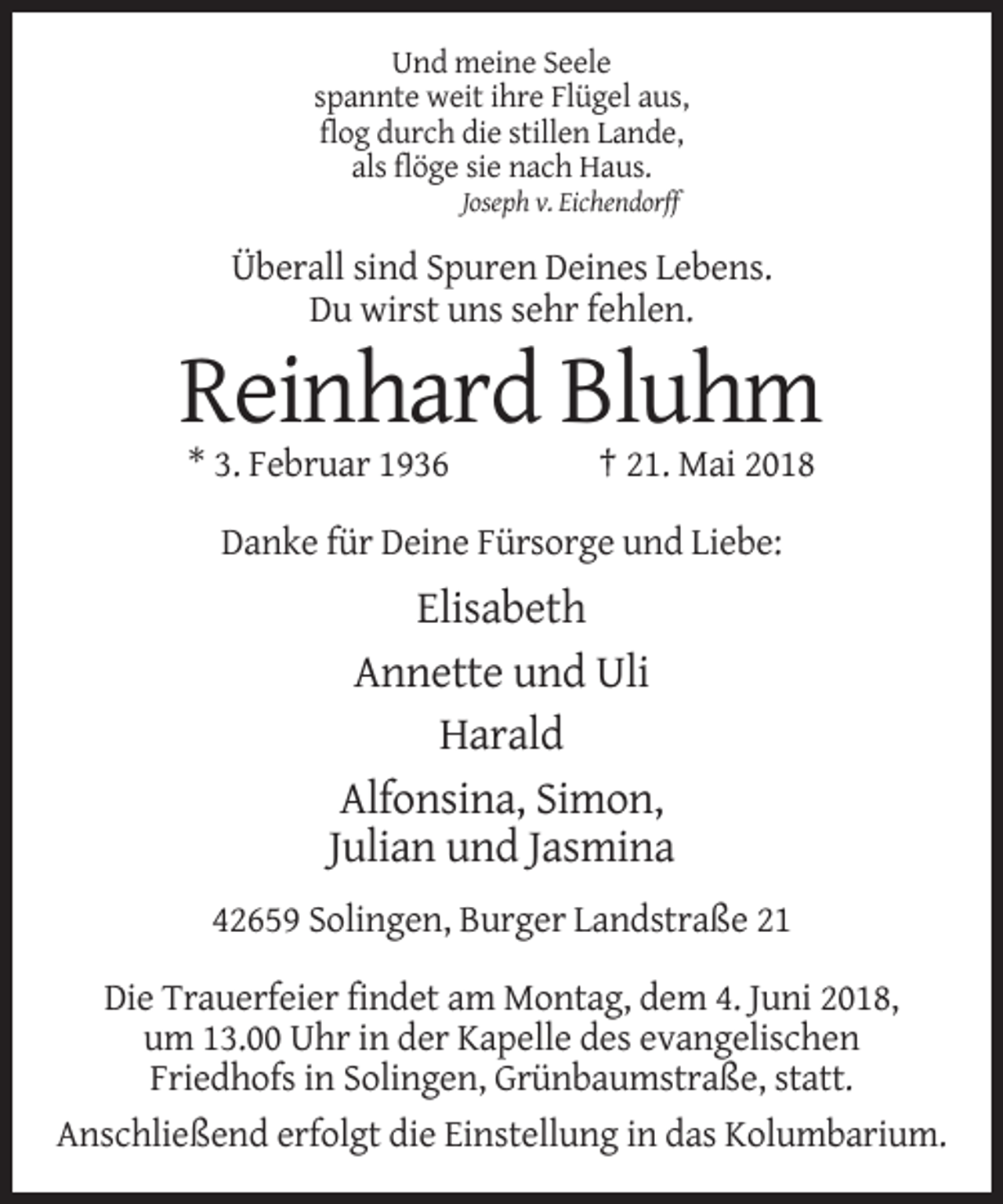 <p>Und meine Seele<br />spannte weit ihre Flügel aus,<br />flog durch die stillen Lande,<br />als flöge sie nach Haus.<br />Joseph v. Eichendorff</p><p>Überall sind Spuren Deines Lebens.<br />Du wirst uns sehr fehlen.</p><p>Reinhard Bluhm<br />* 3. Februar 1936</p><p>† 21. Mai 2018</p><p>Danke für Deine Fürsorge und Liebe:</p><p>Elisabeth<br />Annette und Uli<br />Harald<br />Alfonsina, Simon,<br />Julian und Jasmina<br />42659 Solingen, Burger Landstraße 21<br />Die Trauerfeier findet am Montag, dem 4. Juni 2018,<br />um 13.00 Uhr in der Kapelle des evangelischen<br />Friedhofs in Solingen, Grünbaumstraße, statt.<br />Anschließend erfolgt die Einstellung in das Kolumbarium.</p>
