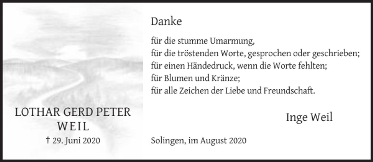 <p>Danke<br />für die stumme Umarmung,<br />für die tröstenden Worte, gesprochen oder geschrieben;<br />für einen Händedruck, wenn die Worte fehlten;<br />für Blumen und Kränze;<br />für alle Zeichen der Liebe und Freundschaft.</p><p>LOTHAR GERD PETER<br />WEI L<br />† 29. Juni 2020</p><p>Inge Weil<br />Solingen, im August 2020</p>