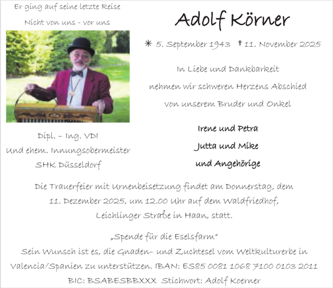 <p>Er ging auf seine letzte Reise<br />Nicht von uns - vor uns</p><p>Adolf Körner<br /> 5. September 1943 † 11. November 2025<br />In Liebe und Dankbarkeit<br />nehmen wir schweren Herzens Abschied<br />von unserem Bruder und Onkel</p><p>Irene und Petra</p><p>Dipl. – Ing. VDI<br />Und ehem. Innungsobermeister</p><p>Jutta und Mike</p><p>SHK Düsseldorf</p><p>und Angehörige</p><p>Die Trauerfeier mit Urnenbeisetzung findet am Donnerstag, dem<br />11. Dezember 2025, um 12.00 Uhr auf dem Waldfriedhof,<br />Leichlinger Straße in Haan, statt.</p><p>„Spende für die Eselsfarm“<br />Sein Wunsch ist es, die Gnaden– und Zuchtesel vom Weltkulturerbe in<br />Valencia/Spanien zu unterstützen. IBAN: ES85 008068 710103 2011<br />BIC: BSABESBBXXX Stichwort: Adolf Koerner</p>