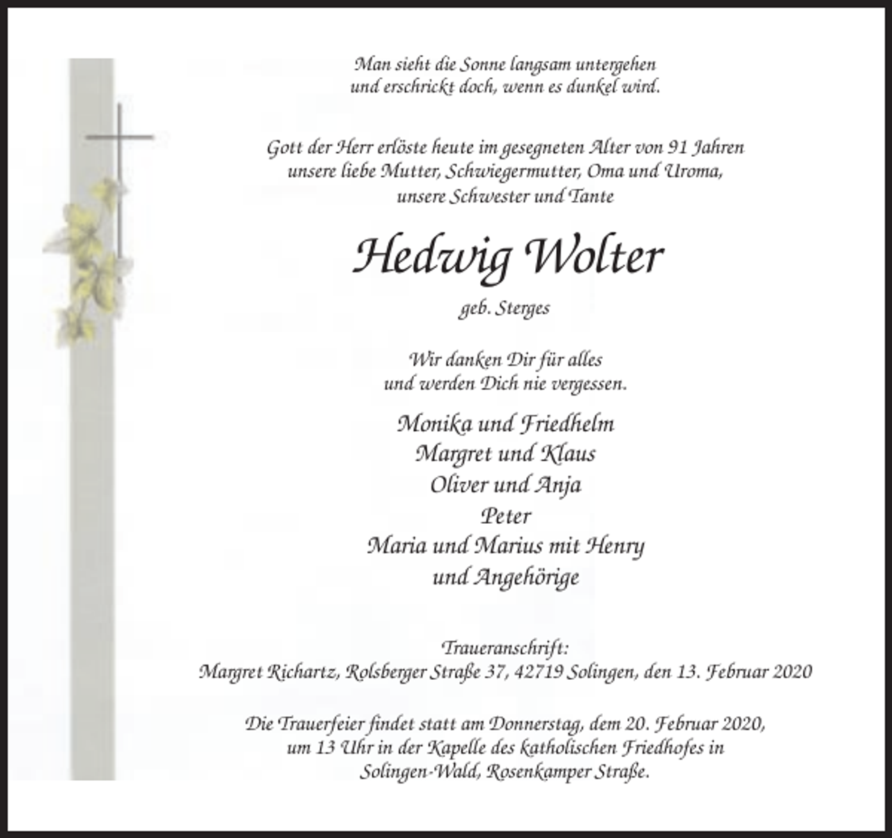 <p>Man sieht die Sonne langsam untergehen<br />und erschrickt doch, wenn es dunkel wird.</p><p>Gott der Herr erlöste heute im gesegneten Alter von 91 Jahren<br />unsere liebe Mutter, Schwiegermutter, Oma und Uroma,<br />unsere Schwester und Tante</p><p>Hedwig Wolter<br />geb. Sterges<br />Wir danken Dir für alles<br />und werden Dich nie vergessen.</p><p>Monika und Friedhelm<br />Margret und Klaus<br />Oliver und Anja<br />Peter<br />Maria und Marius mit Henry<br />und Angehörige<br />Traueranschrift:<br />Margret Richartz, Rolsberger Straße 37, 42719 Solingen, den 13. Februar 2020<br />Die Trauerfeier findet statt am Donnerstag, dem 20. Februar 2020,<br />um 13 Uhr in der Kapelle des katholischen Friedhofes in<br />Solingen-Wald, Rosenkamper Straße.</p>