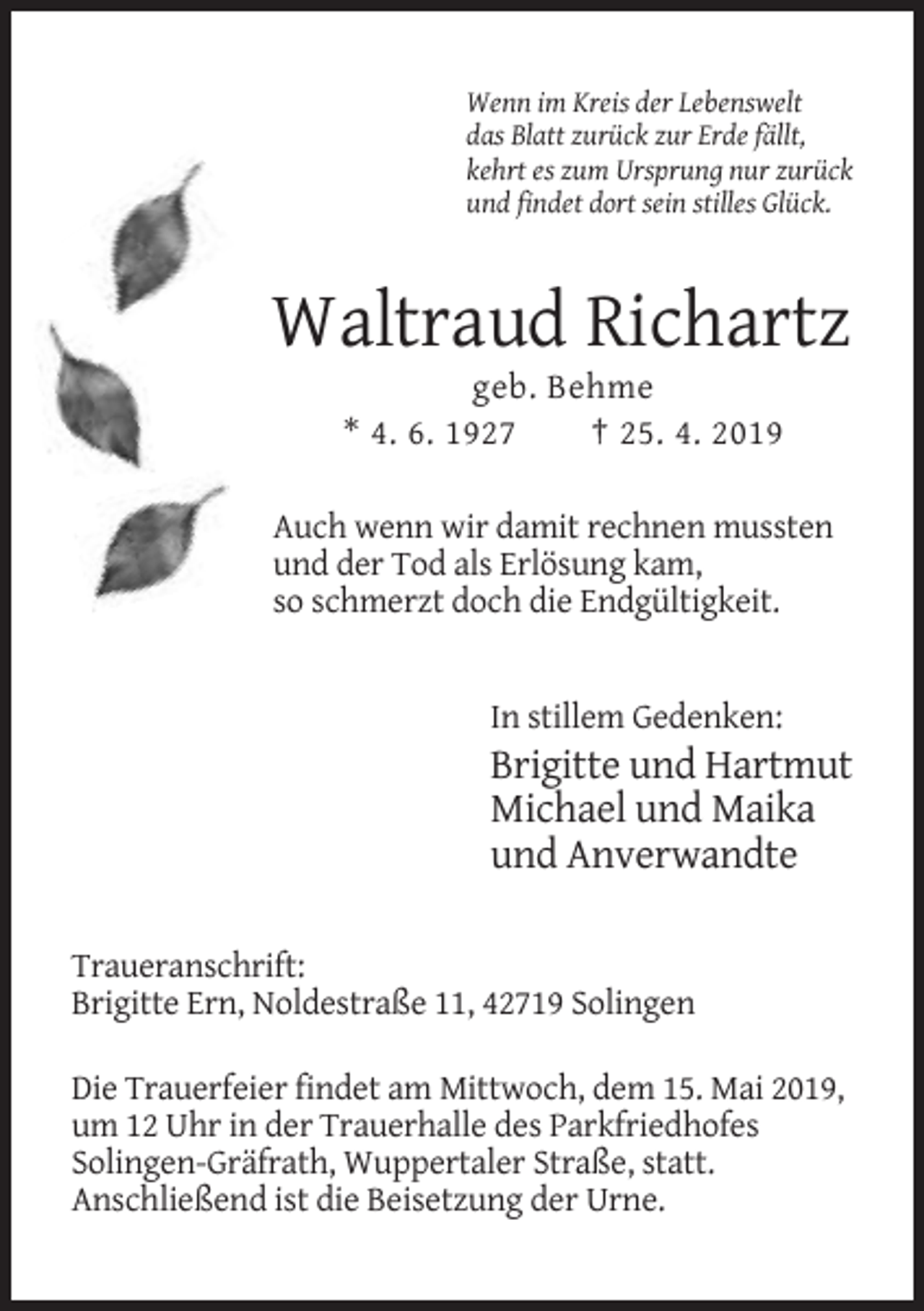<p>Wenn im Kreis der Lebenswelt<br />das Blatt zurück zur Erde fällt,<br />kehrt es zum Ursprung nur zurück<br />und findet dort sein stilles Glück.</p><p>Waltraud Richartz<br />geb. Behme<br />* 4. 6. 1927<br />† 25. 4. 2019<br />Auch wenn wir damit rechnen mussten<br />und der Tod als Erlösung kam,<br />so schmerzt doch die Endgültigkeit.</p><p>In stillem Gedenken:</p><p>Brigitte und Hartmut<br />Michael und Maika<br />und Anverwandte<br />Traueranschrift:<br />Brigitte Ern, Noldestraße 11, 42719 Solingen<br />Die Trauerfeier findet am Mittwoch, dem 15. Mai 2019,<br />um 12 Uhr in der Trauerhalle des Parkfriedhofes<br />Solingen-Gräfrath, Wuppertaler Straße, statt.<br />Anschließend ist die Beisetzung der Urne.</p>