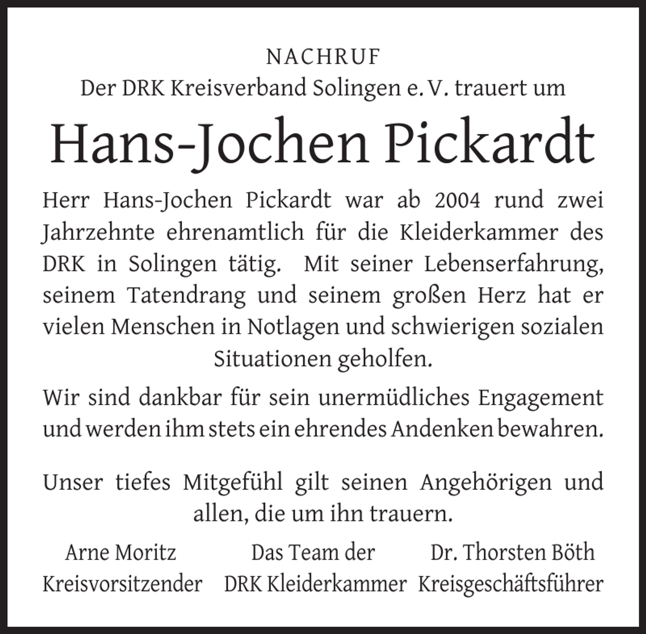 <p>NACHRUF<br />Der DRK Kreisverband Solingen e. V. trauert um</p>
<p>Hans-Jochen Pickardt<br />Herr Hans-Jochen Pickardt war ab 2004 rund zwei<br />Jahrzehnte ehrenamtlich für die Kleiderkammer des<br />DRK in Solingen tätig. Mit seiner Lebenserfahrung,<br />seinem Tatendrang und seinem großen Herz hat er<br />vielen Menschen in Notlagen und schwierigen sozialen<br />Situationen geholfen.<br />Wir sind dankbar für sein unermüdliches Engagement<br />und werden ihm stets ein ehrendes Andenken bewahren.<br />Unser tiefes Mitgefühl gilt seinen Angehörigen und<br />allen, die um ihn trauern.<br />Arne Moritz<br />Das Team der<br />Dr. Thorsten Böth<br />Kreisvorsitzender DRK Kleiderkammer Kreisgeschäftsführer</p>