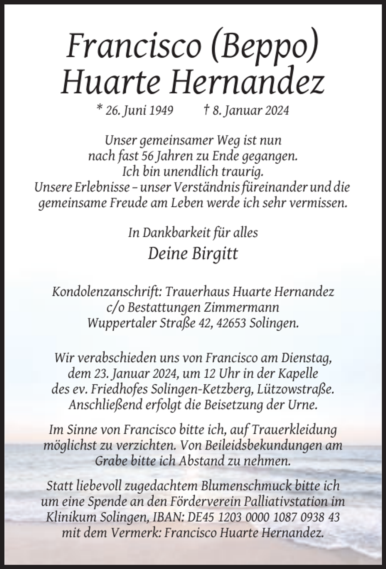 <p>Francisco (Beppo)<br />Huarte Hernandez<br />* 26. Juni 1949</p><p>† 8. Januar 2024</p><p>Unser gemeinsamer Weg ist nun<br />nach fast 56 Jahren zu Ende gegangen.<br />Ich bin unendlich traurig.<br />Unsere Erlebnisse – unser Verständnis füreinander und die<br />gemeinsame Freude am Leben werde ich sehr vermissen.<br />In Dankbarkeit für alles</p><p>Deine Birgitt<br />Kondolenzanschrift: Trauerhaus Huarte Hernandez<br />c/o Bestattungen Zimmermann<br />Wuppertaler Straße 42, 42653 Solingen.<br />Wir verabschieden uns von Francisco am Dienstag,<br />dem 23. Januar 2024, um 12 Uhr in der Kapelle<br />des ev. Friedhofes Solingen-Ketzberg, Lützowstraße.<br />Anschließend erfolgt die Beisetzung der Urne.<br />Im Sinne von Francisco bitte ich, auf Trauerkleidung<br />möglichst zu verzichten. Von Beileidsbekundungen am<br />Grabe bitte ich Abstand zu nehmen.<br />Statt liebevoll zugedachtem Blumenschmuck bitte ich<br />um eine Spende an den Förderverein Palliativstation im<br />Klinikum Solingen, IBAN: DE45 1203 0000 1087 0938 43<br />mit dem Vermerk: Francisco Huarte Hernandez.</p>
