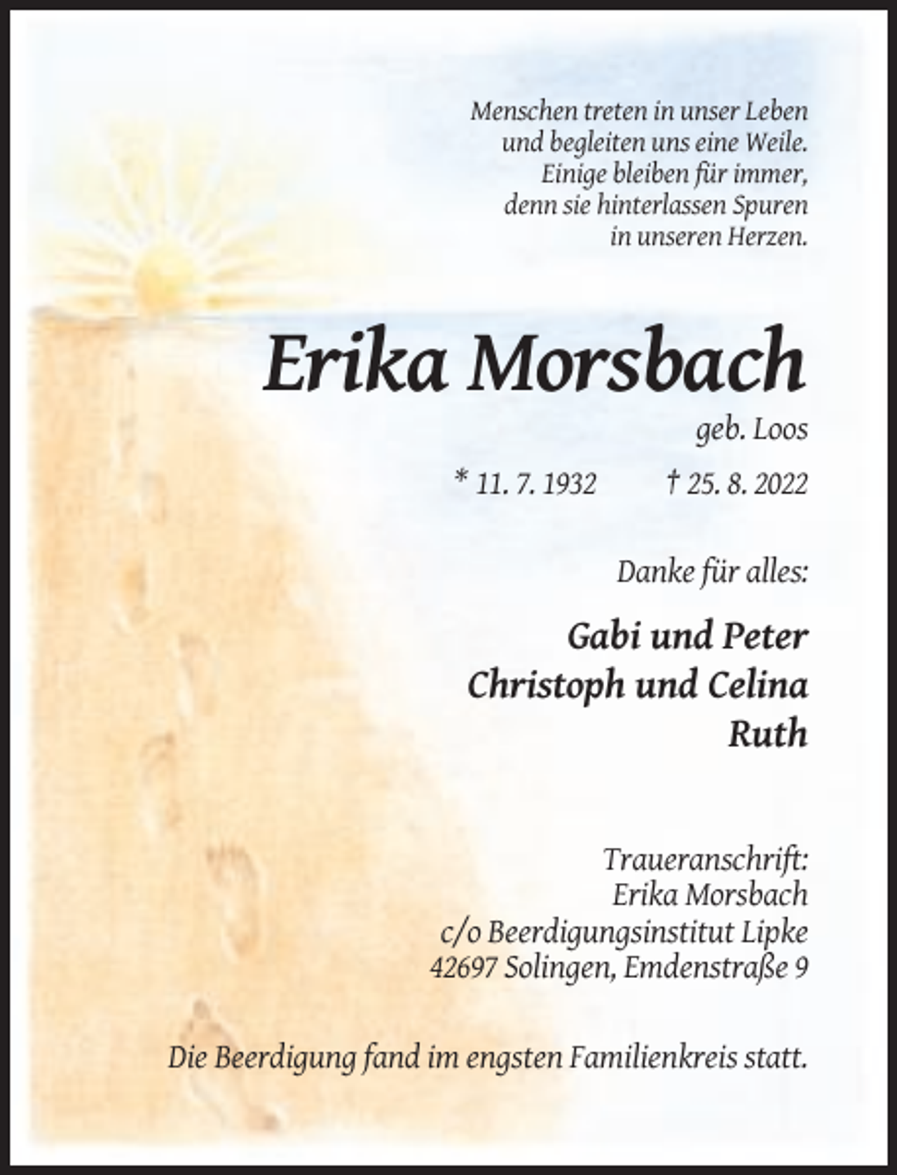 <p>Menschen treten in unser Leben<br />und begleiten uns eine Weile.<br />Einige bleiben für immer,<br />denn sie hinterlassen Spuren<br />in unseren Herzen.</p><p>Erika Morsbach<br />geb. Loos<br />* 11. 7. 1932</p><p>† 25. 8. 2022<br />Danke für alles:</p><p>Gabi und Peter<br />Christoph und Celina<br />Ruth</p><p>Traueranschrift:<br />Erika Morsbach<br />c/o Beerdigungsinstitut Lipke<br />42697 Solingen, Emdenstraße 9<br />Die Beerdigung fand im engsten Familienkreis statt.</p>