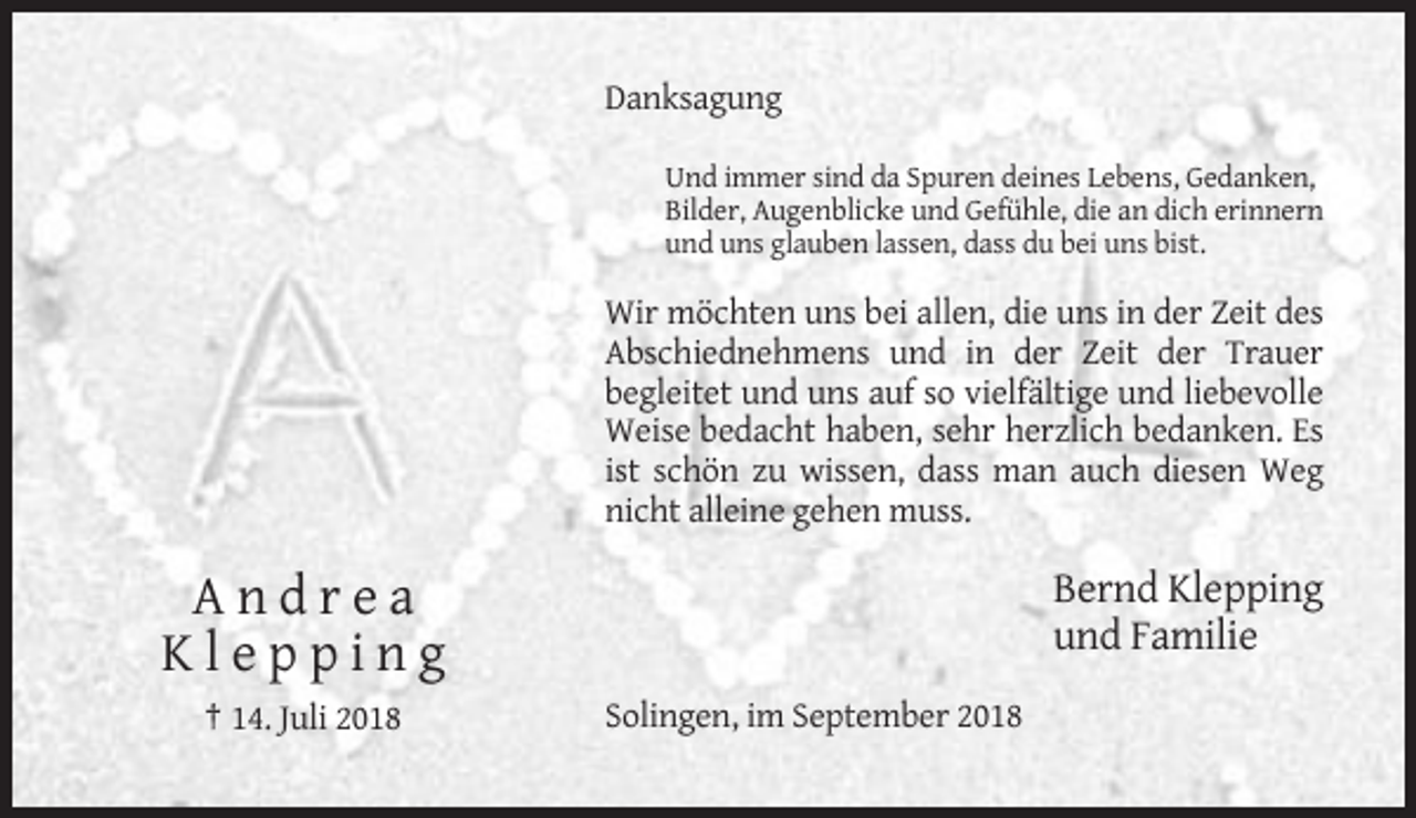 <p>Danksagung<br />Und immer sind da Spuren deines Lebens, Gedanken,<br />Bilder, Augenblicke und Gefühle, die an dich erinnern<br />und uns glauben lassen, dass du bei uns bist.</p><p>Wir möchten uns bei allen, die uns in der Zeit des<br />Abschiednehmens und in der Zeit der Trauer<br />begleitet und uns auf so vielfältige und liebevolle<br />Weise bedacht haben, sehr herzlich bedanken. Es<br />ist schön zu wissen, dass man auch diesen Weg<br />nicht alleine gehen muss.</p><p>Bernd Klepping<br />und Familie</p><p>Andrea<br />Klepping<br />† 14. Juli 2018</p><p>Solingen, im September 2018</p>