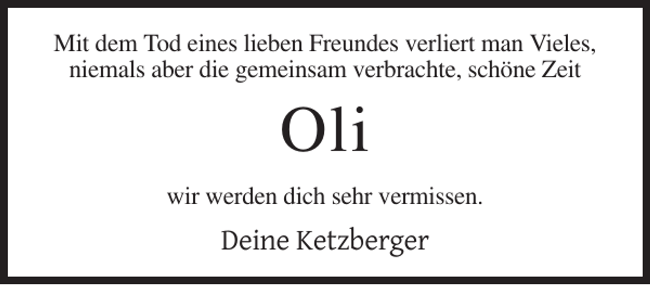 <p>Mit dem Tod eines lieben Freundes verliert man Vieles,<br />niemals aber die gemeinsam verbrachte, schöne Zeit</p><p>Oli<br />wir werden dich sehr vermissen.</p><p>Deine Ketzberger</p>