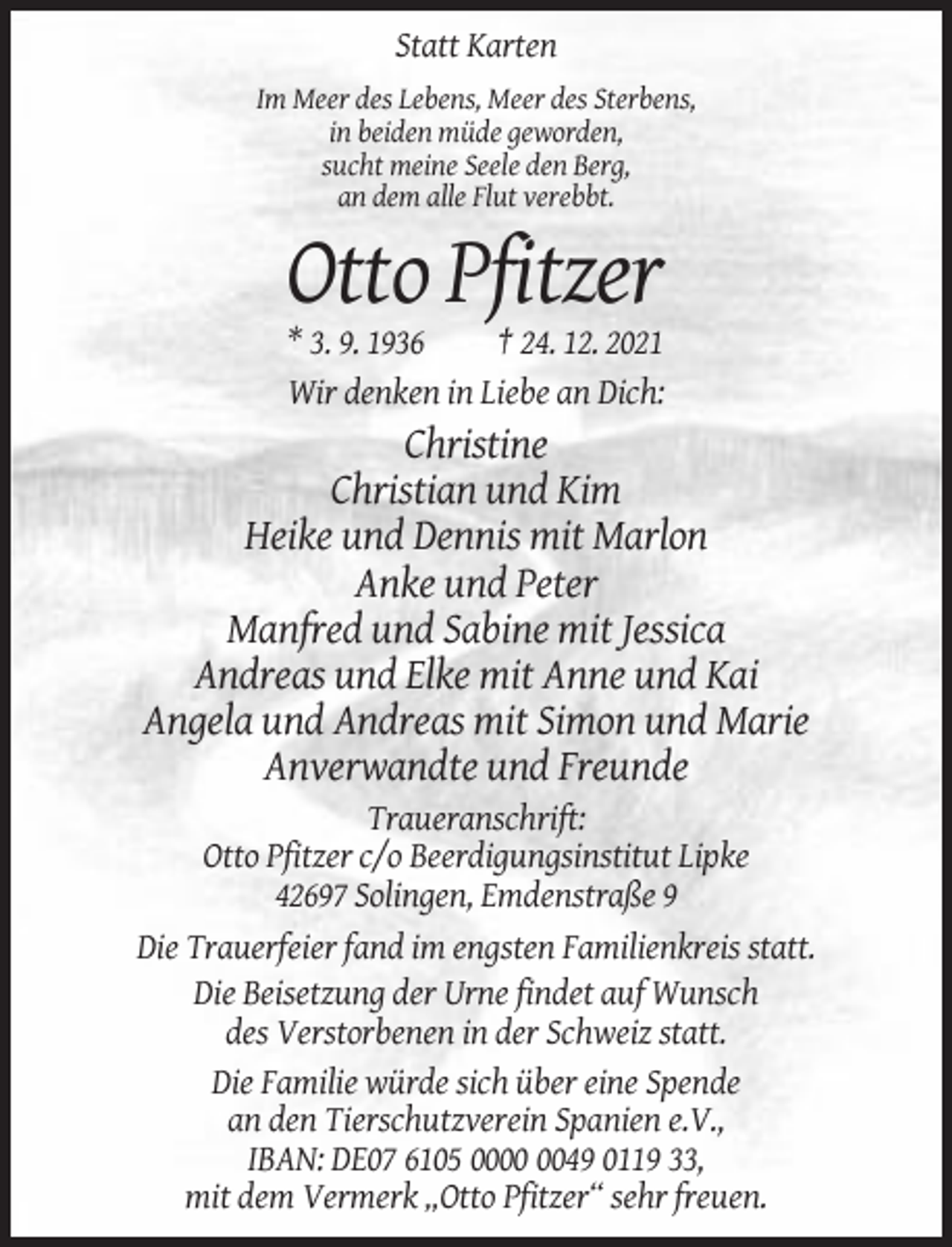 <p>Statt Karten<br />Im Meer des Lebens, Meer des Sterbens,<br />in beiden müde geworden,<br />sucht meine Seele den Berg,<br />an dem alle Flut verebbt.</p><p>Otto Pfitzer<br />* 3. 9. 1936<br />† 24. 12. 2021<br />Wir denken in Liebe an Dich:</p><p>Christine<br />Christian und Kim<br />Heike und Dennis mit Marlon<br />Anke und Peter<br />Manfred und Sabine mit Jessica<br />Andreas und Elke mit Anne und Kai<br />Angela und Andreas mit Simon und Marie<br />Anverwandte und Freunde<br />Traueranschrift:<br />Otto Pfitzer c/o Beerdigungsinstitut Lipke<br />42697 Solingen, Emdenstraße 9<br />Die Trauerfeier fand im engsten Familienkreis statt.<br />Die Beisetzung der Urne findet auf Wunsch<br />des Verstorbenen in der Schweiz statt.<br />Die Familie würde sich über eine Spende<br />an den Tierschutzverein Spanien e.V.,<br />IBAN: DE07 6105 0049 0119 33,<br />mit dem Vermerk „Otto Pfitzer“ sehr freuen.</p>