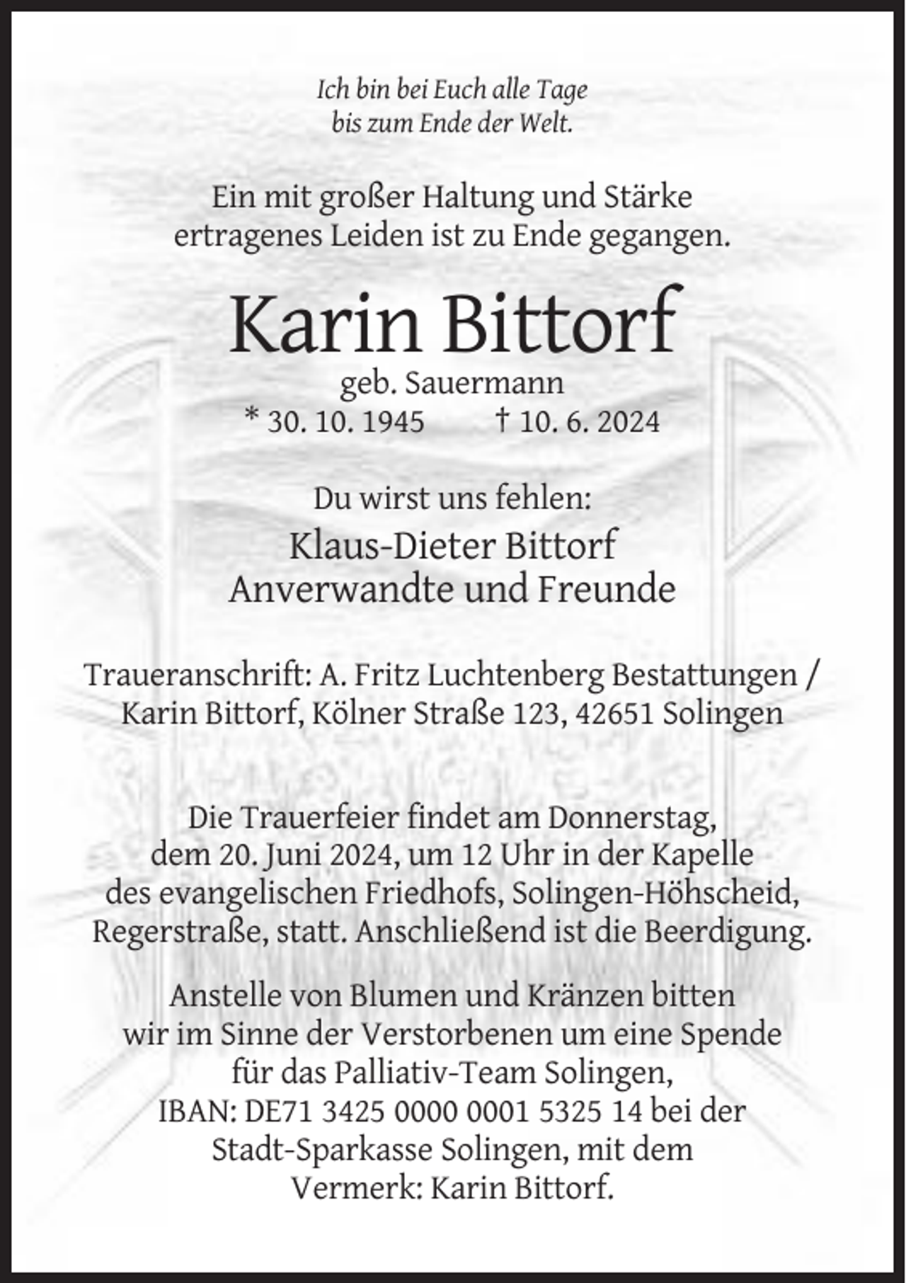 <p>Ich bin bei Euch alle Tage<br />bis zum Ende der Welt.</p><p>Ein mit großer Haltung und Stärke<br />ertragenes Leiden ist zu Ende gegangen.</p><p>Karin Bittorf<br />geb. Sauermann<br />* 30. 10. 1945<br />† 10. 6. 2024<br />Du wirst uns fehlen:</p><p>Klaus-Dieter Bittorf<br />Anverwandte und Freunde<br />Traueranschrift: A. Fritz Luchtenberg Bestattungen /<br />Karin Bittorf, Kölner Straße 123, 42651 Solingen</p><p>Die Trauerfeier findet am Donnerstag,<br />dem 20. Juni 2024, um 12 Uhr in der Kapelle<br />des evangelischen Friedhofs, Solingen-Höhscheid,<br />Regerstraße, statt. Anschließend ist die Beerdigung.<br />Anstelle von Blumen und Kränzen bitten<br />wir im Sinne der Verstorbenen um eine Spende<br />für das Palliativ-Team Solingen,<br />IBAN: DE71 3425 01 5325 14 bei der<br />Stadt-Sparkasse Solingen, mit dem<br />Vermerk: Karin Bittorf.</p>
