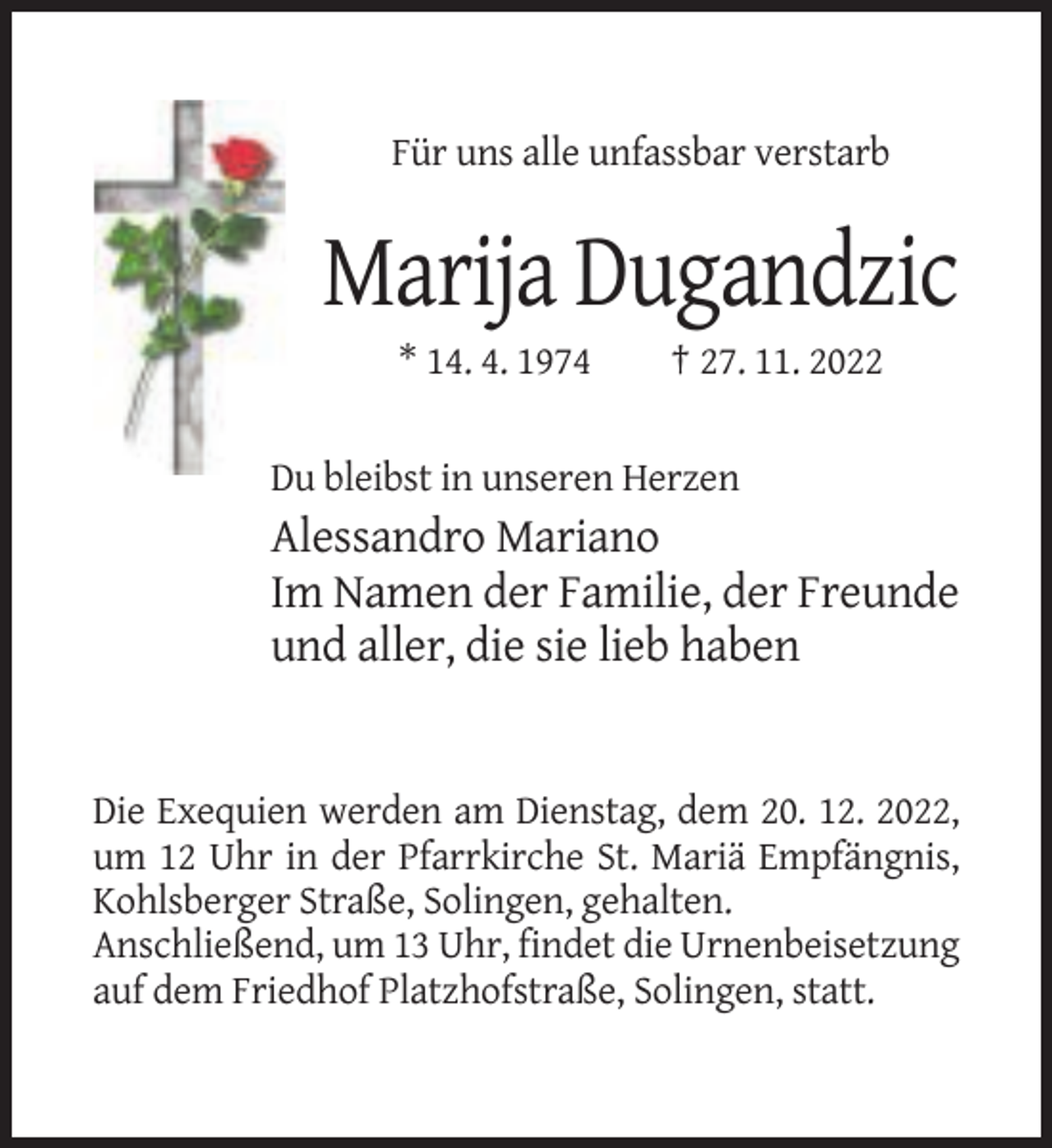 <p>Für uns alle unfassbar verstarb</p><p>Marija Dugandzic<br />* 14. 4. 1974</p><p>† 27. 11. 2022</p><p>Du bleibst in unseren Herzen</p><p>Alessandro Mariano<br />Im Namen der Familie, der Freunde<br />und aller, die sie lieb haben</p><p>Die Exequien werden am Dienstag, dem 20. 12. 2022,<br />um 12 Uhr in der Pfarrkirche St. Mariä Empfängnis,<br />Kohlsberger Straße, Solingen, gehalten.<br />Anschließend, um 13 Uhr, findet die Urnenbeisetzung<br />auf dem Friedhof Platzhofstraße, Solingen, statt.</p>
