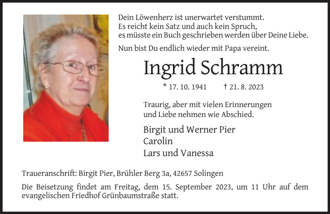<p>Dein Löwenherz ist unerwartet verstummt.<br />Es reicht kein Satz und auch kein Spruch,<br />es müsste ein Buch geschrieben werden über Deine Liebe.<br />Nun bist Du endlich wieder mit Papa vereint.</p><p>Ingrid Schramm<br />* 17. 10. 1941</p><p>† 21. 8. 2023</p><p>Traurig, aber mit vielen Erinnerungen<br />und Liebe nehmen wie Abschied.</p><p>Birgit und Werner Pier<br />Carolin<br />Lars und Vanessa<br />Traueranschrift: Birgit Pier, Brühler Berg 3a, 42657 Solingen<br />Die Beisetzung findet am Freitag, dem 15. September 2023, um 11 Uhr auf dem<br />evangelischen Friedhof Grünbaumstraße statt.</p>