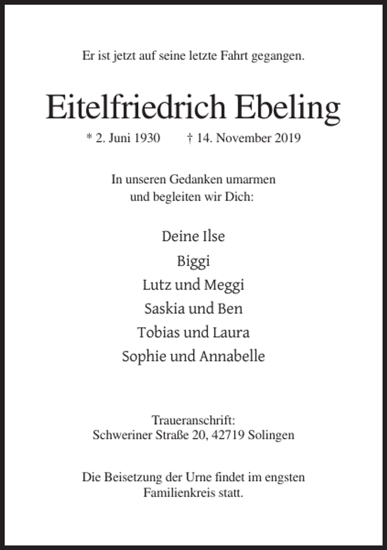 <p>Er ist jetzt auf seine letzte Fahrt gegangen.</p><p>Eitelfriedrich Ebeling<br />* 2. Juni 1930</p><p>† 14. November 2019</p><p>In unseren Gedanken umarmen<br />und begleiten wir Dich:</p><p>Deine Ilse<br />Biggi<br />Lutz und Meggi<br />Saskia und Ben<br />Tobias und Laura<br />Sophie und Annabelle</p><p>Traueranschrift:<br />Schweriner Straße 20, 42719 Solingen<br />Die Beisetzung der Urne findet im engsten<br />Familienkreis statt.</p>