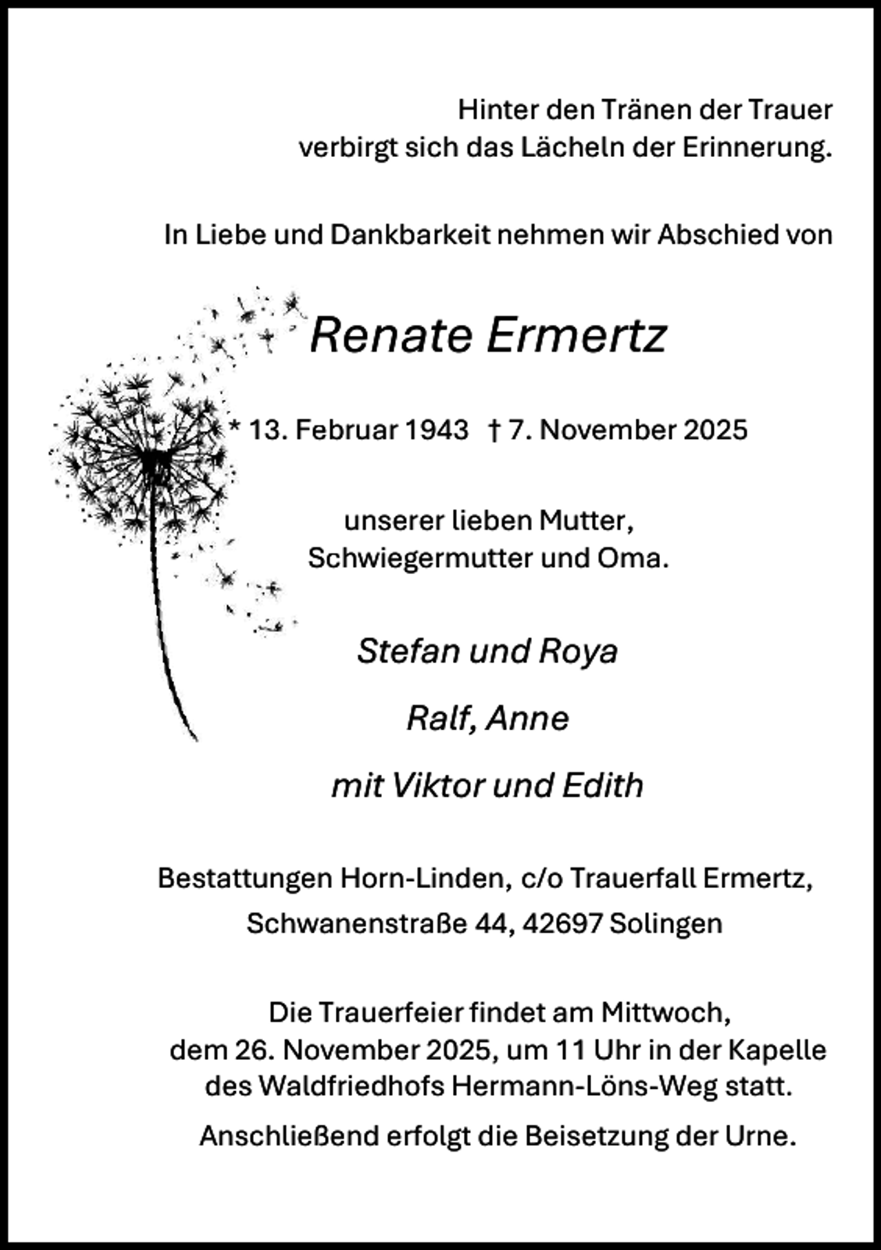 <p>Hinter den Tränen der Trauer<br />verbirgt sich das Lächeln der Erinnerung.<br />In Liebe und Dankbarkeit nehmen wir Abschied von</p><p>R<br />Renate Ermertz<br />* 13. Fe<br />ebruar 1943 † 7. November 2025<br />unserer lieben Mutter,<br />Schwiegermutter und Oma.</p><p>Stefan und Roya<br />Ralf, Anne<br />mit Viktor und Edith<br />Bestattungen Horn-Linden, c/o Trauerfall Ermertz,<br />Schwanenstraße 44, 42697 Solingen<br />Die Trauerfeier findet am Mittwoch,<br />dem 26. November 2025, um 11 Uhr in der Kapelle<br />des Waldfriedhofs Hermann-Löns-Weg statt.<br />Anschließend erfolgt die Beisetzung der Urne.</p>