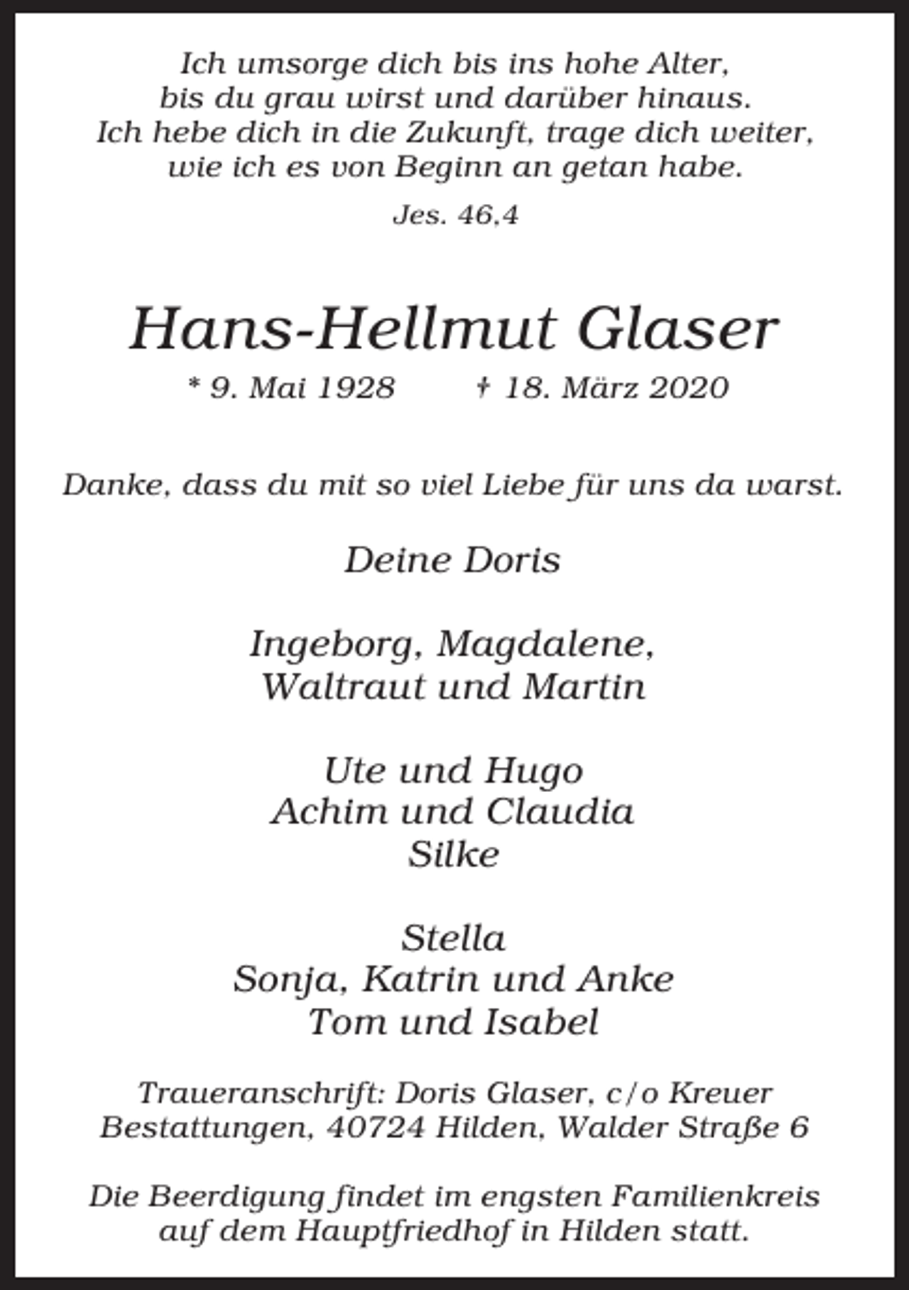 <p>Ich umsorge dich bis ins hohe Alter,<br />bis du grau wirst und darüber hinaus.<br />Ich hebe dich in die Zukunft, trage dich weiter,<br />wie ich es von Beginn an getan habe.<br />Jes. 46,4</p><p>Hans-Hellmut Glaser<br />* 9. Mai 1928</p><p>† 18. März 2020</p><p>Danke, dass du mit so viel Liebe für uns da warst.</p><p>Deine Doris<br />Ingeborg, Magdalene,<br />Waltraut und Martin<br />Ute und Hugo<br />Achim und Claudia<br />Silke<br />Stella<br />Sonja, Katrin und Anke<br />Tom und Isabel<br />Traueranschrift: Doris Glaser, c/o Kreuer<br />Bestattungen, 40724 Hilden, Walder Straße 6<br />Die Beerdigung findet im engsten Familienkreis<br />auf dem Hauptfriedhof in Hilden statt.</p>