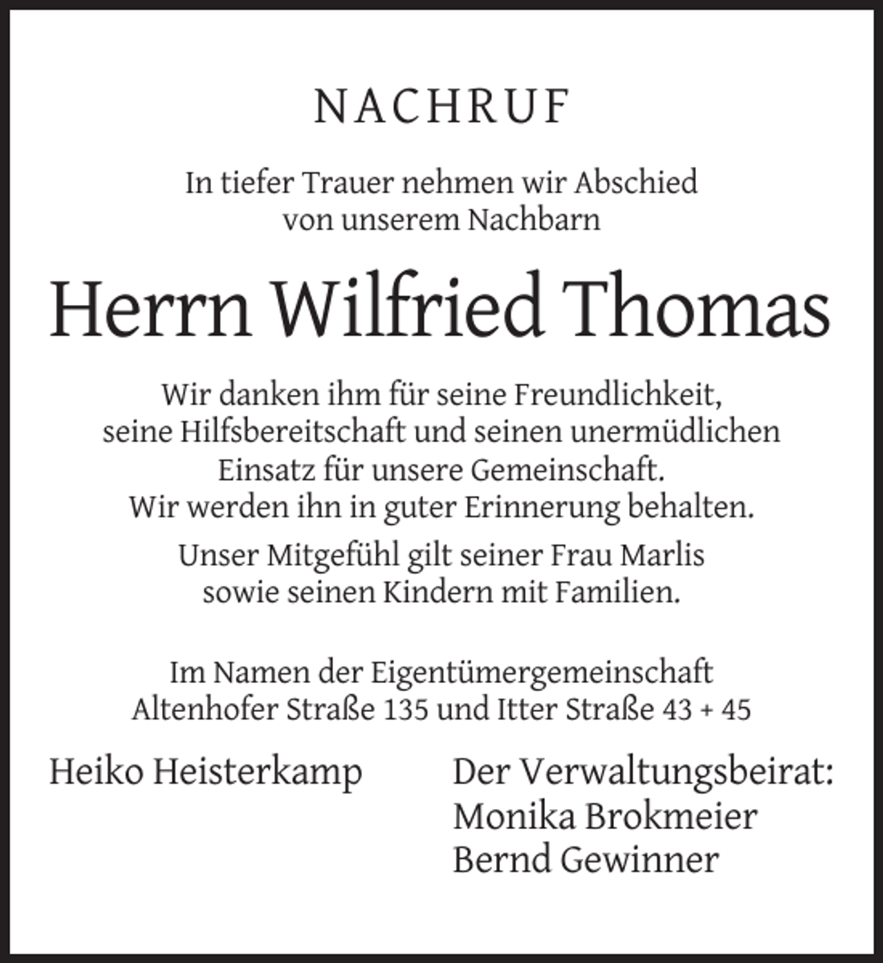 <p>NACHRUF<br />In tiefer Trauer nehmen wir Abschied<br />von unserem Nachbarn</p><p>Herrn Wilfried Thomas<br />Wir danken ihm für seine Freundlichkeit,<br />seine Hilfsbereitschaft und seinen unermüdlichen<br />Einsatz für unsere Gemeinschaft.<br />Wir werden ihn in guter Erinnerung behalten.<br />Unser Mitgefühl gilt seiner Frau Marlis<br />sowie seinen Kindern mit Familien.<br />Im Namen der Eigentümergemeinschaft<br />Altenhofer Straße 135 und Itter Straße 43 + 45</p><p>Heiko Heisterkamp</p><p>Der Verwaltungsbeirat:<br />Monika Brokmeier<br />Bernd Gewinner</p>