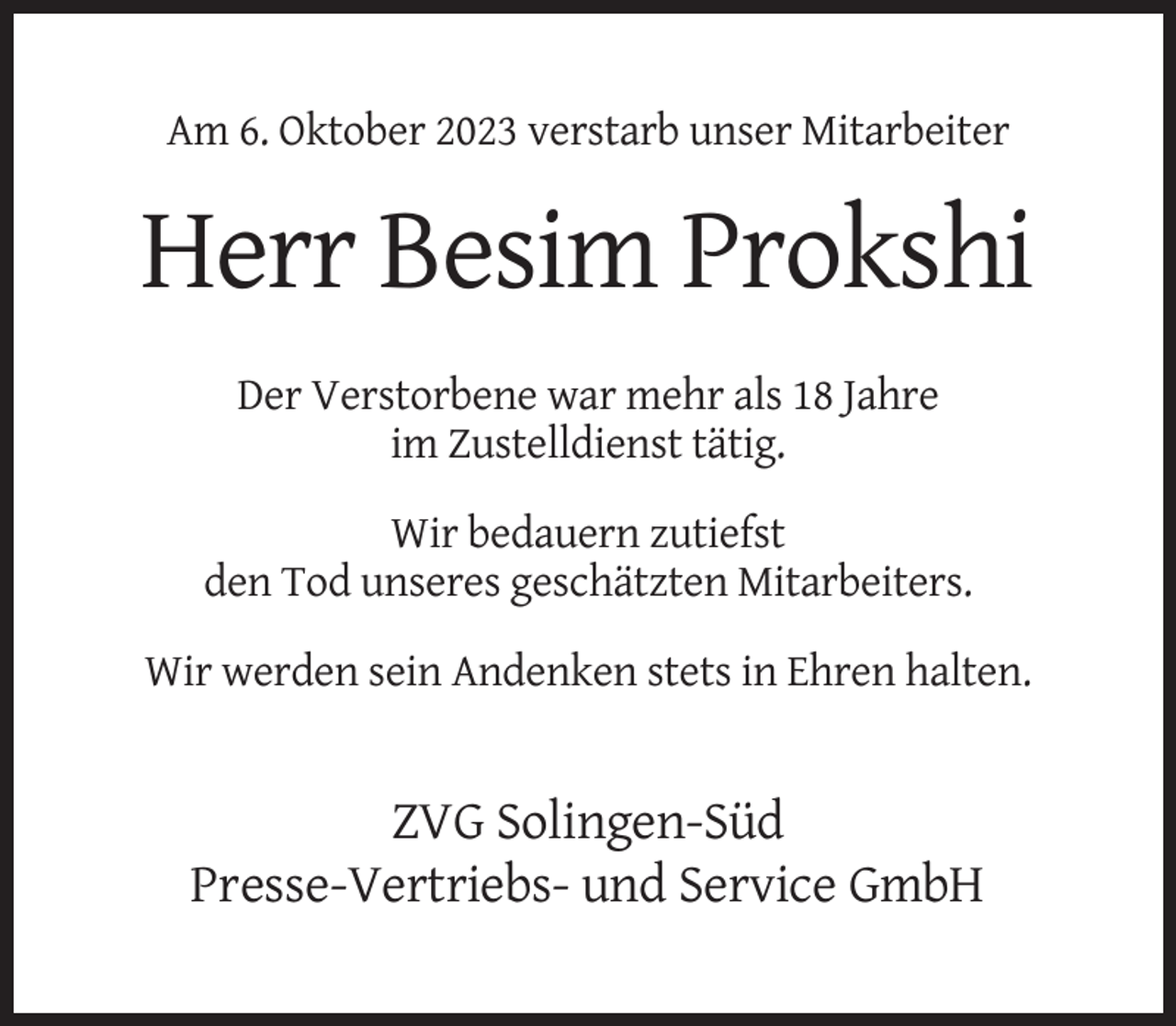 <p>Am 6. Oktober 2023 verstarb unser Mitarbeiter</p><p>Herr Besim Prokshi<br />Der Verstorbene war mehr als 18 Jahre<br />im Zustelldienst tätig.<br />Wir bedauern zutiefst<br />den Tod unseres geschätzten Mitarbeiters.<br />Wir werden sein Andenken stets in Ehren halten.</p><p>ZVG Solingen-Süd<br />Presse-Vertriebs- und Service GmbH</p>