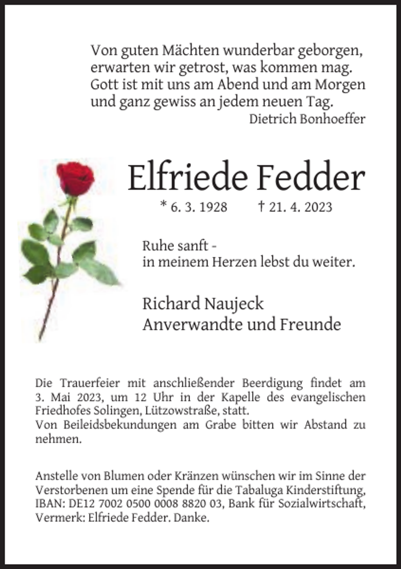 <p>Von guten Mächten wunderbar geborgen,<br />erwarten wir getrost, was kommen mag.<br />Gott ist mit uns am Abend und am Morgen<br />und ganz gewiss an jedem neuen Tag.<br />Dietrich Bonhoeffer</p><p>Elfriede Fedder<br />* 6. 3. 1928</p><p>† 21. 4. 2023</p><p>Ruhe sanft in meinem Herzen lebst du weiter.</p><p>Richard Naujeck<br />Anverwandte und Freunde</p><p>Die Trauerfeier mit anschließender Beerdigung findet am<br />3. Mai 2023, um 12 Uhr in der Kapelle des evangelischen<br />Friedhofes Solingen, Lützowstraße, statt.<br />Von Beileidsbekundungen am Grabe bitten wir Abstand zu<br />nehmen.<br />Anstelle von Blumen oder Kränzen wünschen wir im Sinne der<br />Verstorbenen um eine Spende für die Tabaluga Kinderstiftung,<br />IBAN: DE12 7002 050823, Bank für Sozialwirtschaft,<br />Vermerk: Elfriede Fedder. Danke.</p>