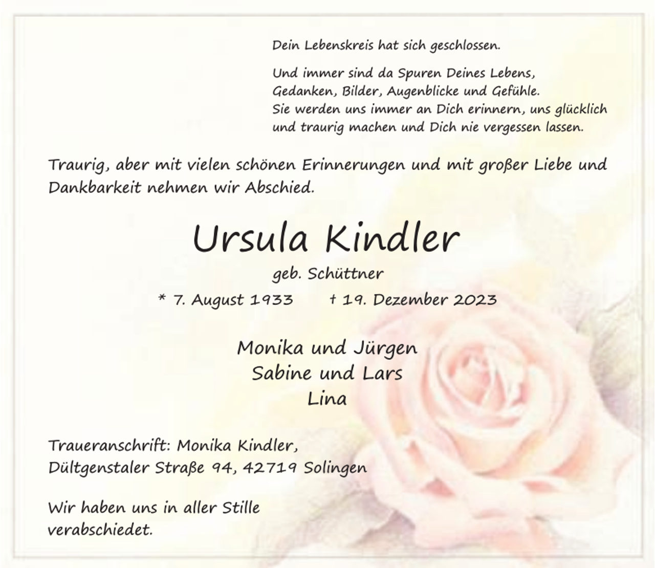 <p>Dein Lebenskreis hat sich geschlossen.<br />Und immer sind da Spuren Deines Lebens,<br />Gedanken, Bilder, Augenblicke und Gefühle.<br />Sie werden uns immer an Dich erinnern, uns glücklich<br />und traurig machen und Dich nie vergessen lassen.</p><p>Traurig, aber mit vielen schönen Erinnerungen und mit großer Liebe und<br />Dankbarkeit nehmen wir Abschied.</p><p>Ursula Kindler<br />geb. Schüttner<br />* 7. August 1933</p><p>† 19. Dezember 2023</p><p>Monika und Jürgen<br />Sabine und Lars<br />Lina<br />Traueranschrift: Monika Kindler,<br />Dültgenstaler Straße 94, 42719 Solingen<br />Wir haben uns in aller Stille<br />verabschiedet.</p>