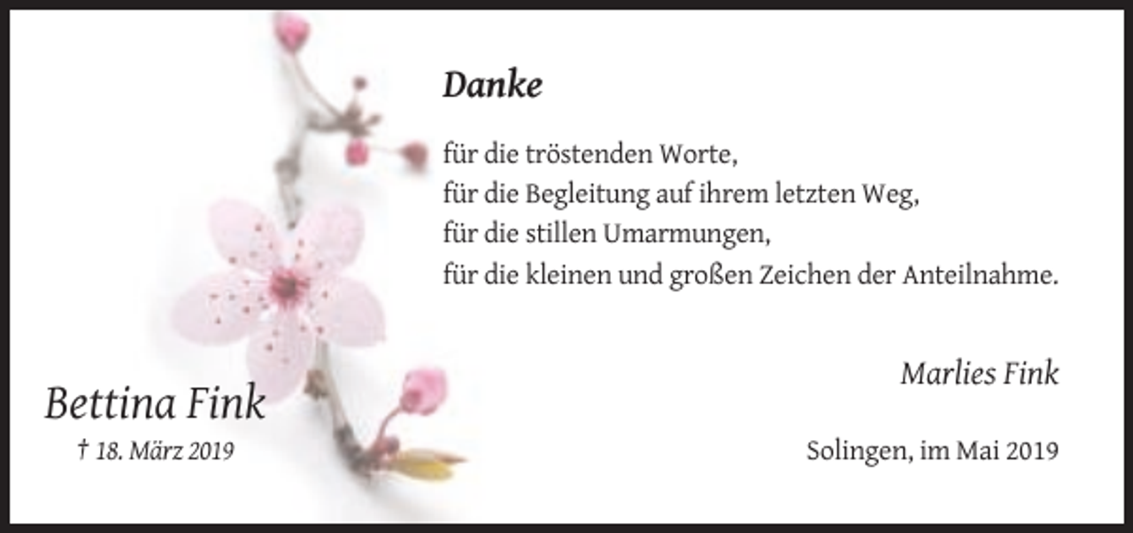 <p>Danke<br />für die tröstenden Worte,<br />für die Begleitung auf ihrem letzten Weg,<br />für die stillen Umarmungen,<br />für die kleinen und großen Zeichen der Anteilnahme.</p><p>Marlies Fink</p><p>Bettina Fink<br />† 18. März 2019</p><p>Solingen, im Mai 2019</p>