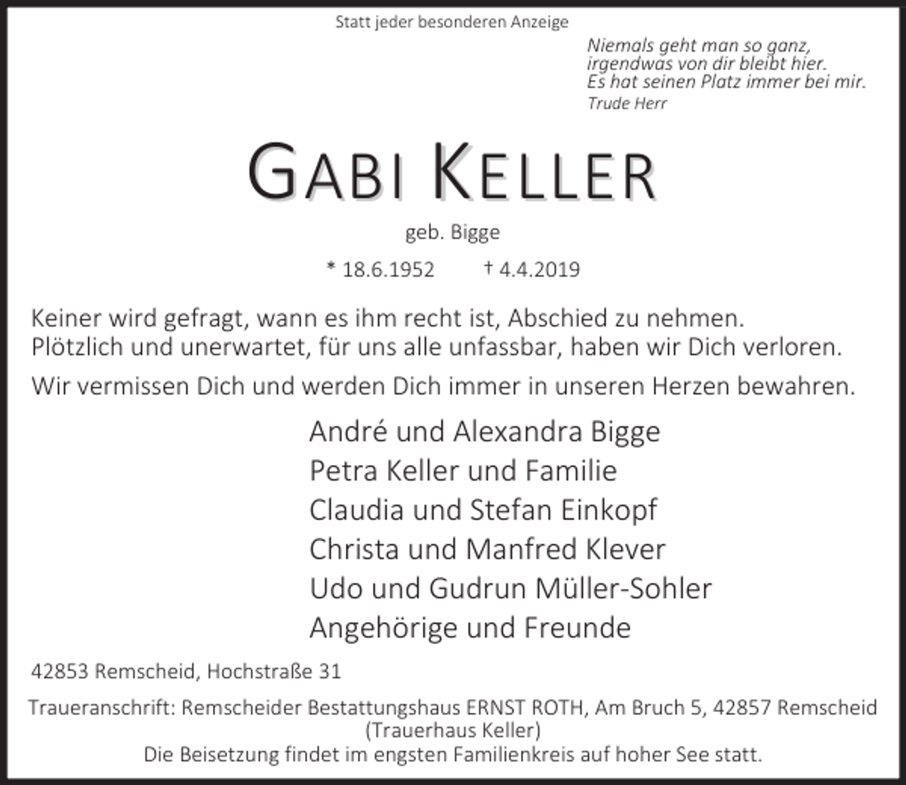 <p>Statt jeder besonderen Anzeige</p><p>Niemals geht man so ganz,<br />irgendwas von dir bleibt hier.<br />Es hat seinen Platz immer bei mir.<br />Trude Herr</p><p>GABI KELLER<br />geb. Bigge</p><p>* 18.6.1952</p><p>† 4.4.2019</p><p>Keiner wird gefragt, wann es ihm recht ist, Abschied zu nehmen.<br />Plötzlich und unerwartet, für uns alle unfassbar, haben wir Dich verloren.<br />Wir vermissen Dich und werden Dich immer in unseren Herzen bewahren.</p><p>André und Alexandra Bigge<br />Petra Keller und Familie<br />Claudia und Stefan Einkopf<br />Christa und Manfred Klever<br />Udo und Gudrun Müller-Sohler<br />Angehörige und Freunde<br />42853 Remscheid, Hochstraße 31<br />Traueranschrift: Remscheider Bestattungshaus ERNST ROTH, Am Bruch 5, 42857 Remscheid<br />(Trauerhaus Keller)<br />Die Beisetzung findet im engsten Familienkreis auf hoher See statt.</p>