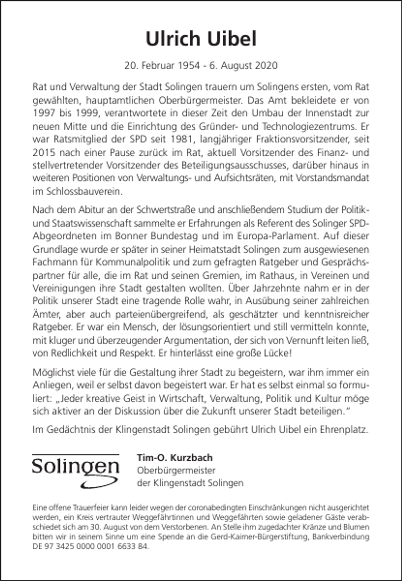 <p>Ulrich Uibel<br />20. Februar 1954 - 6. August 2020<br />Rat und Verwaltung der Stadt Solingen trauern um Solingens ersten, vom Rat<br />gewählten, hauptamtlichen Oberbürgermeister. Das Amt bekleidete er von<br />1997 bis 1999, verantwortete in dieser Zeit den Umbau der Innenstadt zur<br />neuen Mitte und die Einrichtung des Gründer- und Technologiezentrums. Er<br />war Ratsmitglied der SPD seit 1981, langjähriger Fraktionsvorsitzender, seit<br />2015 nach einer Pause zurück im Rat, aktuell Vorsitzender des Finanz- und<br />stellvertretender Vorsitzender des Beteiligungsausschusses, darüber hinaus in<br />weiteren Positionen von Verwaltungs- und Aufsichtsräten, mit Vorstandsmandat<br />im Schlossbauverein.<br />Nach dem Abitur an der Schwertstraße und anschließendem Studium der Politikund Staatswissenschaft sammelte er Erfahrungen als Referent des Solinger SPDAbgeordneten im Bonner Bundestag und im Europa-Parlament. Auf dieser<br />Grundlage wurde er später in seiner Heimatstadt Solingen zum ausgewiesenen<br />Fachmann für Kommunalpolitik und zum gefragten Ratgeber und Gesprächspartner für alle, die im Rat und seinen Gremien, im Rathaus, in Vereinen und<br />Vereinigungen ihre Stadt gestalten wollten. Über Jahrzehnte nahm er in der<br />Politik unserer Stadt eine tragende Rolle wahr, in Ausübung seiner zahlreichen<br />Ämter, aber auch parteienübergreifend, als geschätzter und kenntnisreicher<br />Ratgeber. Er war ein Mensch, der lösungsorientiert und still vermitteln konnte,<br />mit kluger und überzeugender Argumentation, der sich von Vernunft leiten ließ,<br />von Redlichkeit und Respekt. Er hinterlässt eine große Lücke!<br />Möglichst viele für die Gestaltung ihrer Stadt zu begeistern, war ihm immer ein<br />Anliegen, weil er selbst davon begeistert war. Er hat es selbst einmal so formuliert: „Jeder kreative Geist in Wirtschaft, Verwaltung, Politik und Kultur möge<br />sich aktiver an der Diskussion über die Zukunft unserer Stadt beteiligen.“<br />Im Gedächtnis der Klingenstadt Solingen gebührt Ulrich Uibel ein Ehrenplatz.<br />Tim-O. Kurzbach<br />Oberbürgermeister<br />der Klingenstadt Solingen<br />Eine offene Trauerfeier kann leider wegen der coronabedingten Einschränkungen nicht ausgerichtet<br />werden, ein Kreis vertrauter Weggefährtinnen und Weggefährten sowie geladener Gäste verabschiedet sich am 30. August von dem Verstorbenen. An Stelle ihm zugedachter Kränze und Blumen<br />bitten wir in seinem Sinne um eine Spende an die Gerd-Kaimer-Bürgerstiftung, Bankverbindung<br />DE 97 3425 01 6633 84.</p>