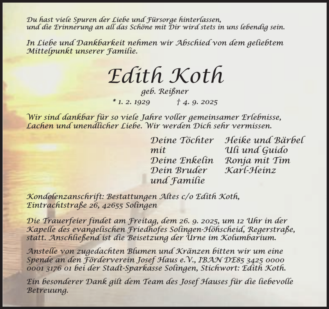 <p>Du hast viele Spuren der Liebe und Fürsorge hinterlassen,<br />und die Erinnerung an all das Schöne mit Dir wird stets in uns lebendig sein.</p><p>In Liebe und Dankbarkeit nehmen wir Abschied von dem geliebtem<br />Mittelpunkt unserer Familie.</p><p>Edith Koth<br />geb. Reißner<br />* 1. 2. 1929<br />† 4. 9. 2025</p><p>Wir sind dankbar für so viele Jahre voller gemeinsamer Erlebnisse,<br />Lachen und unendlicher Liebe. Wir werden Dich sehr vermissen.</p><p>Deine Töchter<br />mit<br />Deine Enkelin<br />Dein Bruder<br />und Familie</p><p>Heike und Bärbel<br />Uli und Guido<br />Ronja mit Tim<br />Karl-Heinz</p><p>Kondolenzanschrift: Bestattungen Altes c/o Edith Koth,<br />Eintrachtstraße 26, 42655 Solingen<br />Die Trauerfeier findet am Freitag, dem 26. 9. 2025, um 12 Uhr in der<br />Kapelle des evangelischen Friedhofes Solingen-Höhscheid, Regerstraße,<br />statt. Anschließend ist die Beisetzung der Urne im Kolumbarium.<br />Anstelle von zugedachten Blumen und Kränzen bitten wir um eine<br />Spende an den Förderverein Josef Haus e.V., IBAN DE85 3425 01 3176 01 bei der Stadt-Sparkasse Solingen, Stichwort: Edith Koth.<br />Ein besonderer Dank gilt dem Team des Josef Hauses für die liebevolle<br />Betreuung.</p>