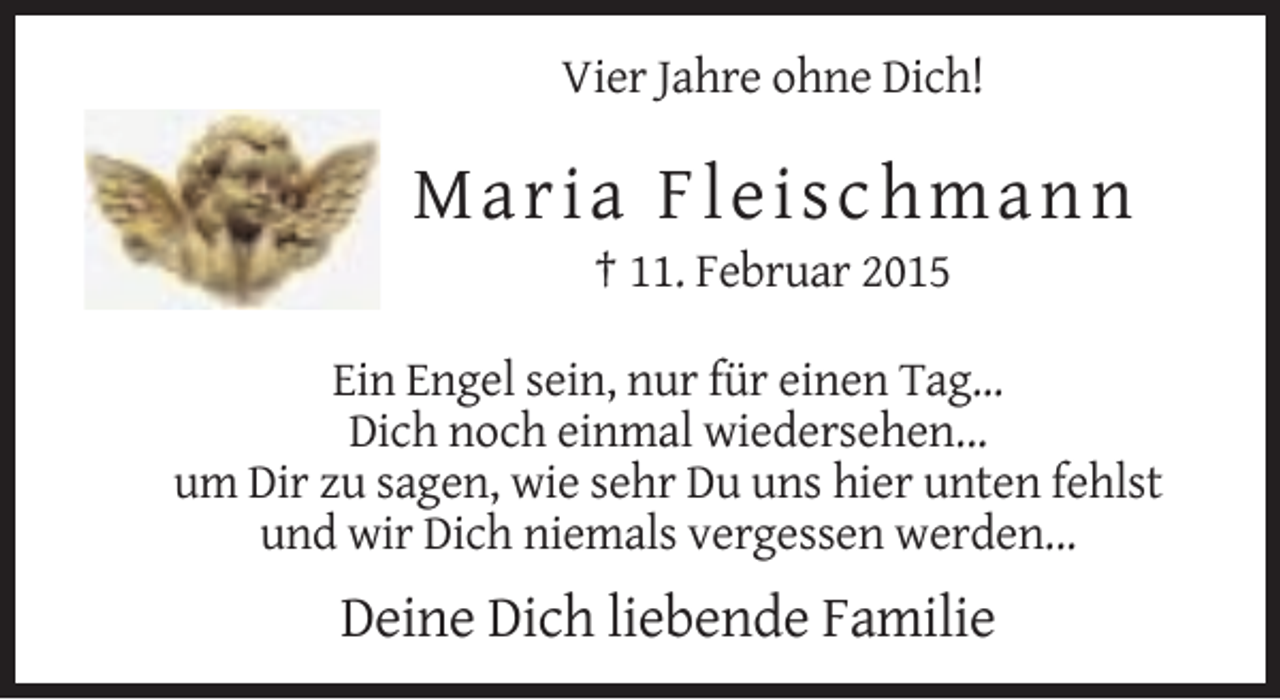 <p>Vier Jahre ohne Dich!</p><p>M aria F l e i schm a nn<br />† 11. Februar 2015<br />Ein Engel sein, nur für einen Tag...<br />Dich noch einmal wiedersehen...<br />um Dir zu sagen, wie sehr Du uns hier unten fehlst<br />und wir Dich niemals vergessen werden...</p><p>Deine Dich liebende Familie</p>