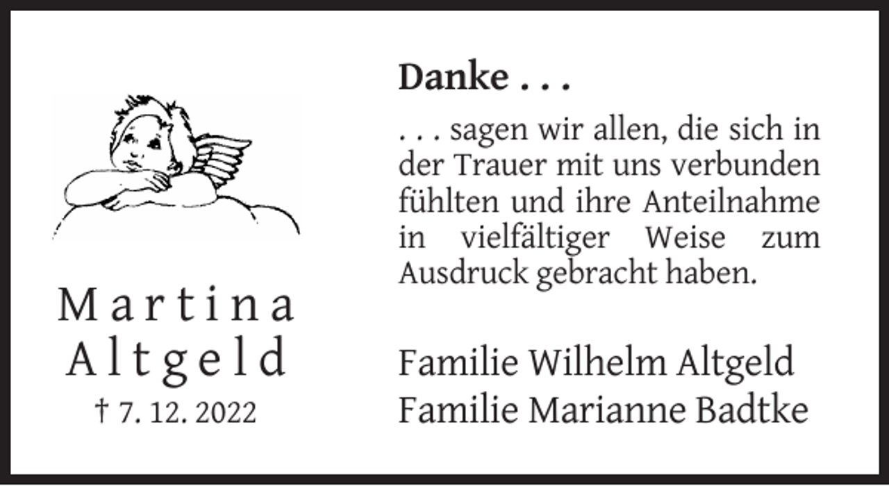 <p>Danke . . .<br />. . . sagen wir allen, die sich in<br />der Trauer mit uns verbunden<br />fühlten und ihre Anteilnahme<br />in vielfältiger Weise zum<br />Ausdruck gebracht haben.</p><p>Martina<br />Altgeld<br />† 7. 12. 2022</p><p>Familie Wilhelm Altgeld<br />Familie Marianne Badtke</p>