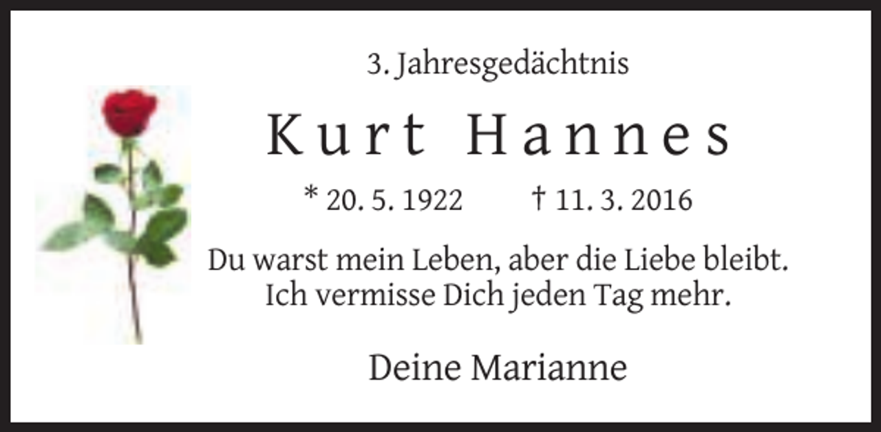 <p>3. Jahresgedächtnis</p><p>Kurt Hannes<br />* 20. 5. 1922</p><p>† 11. 3. 2016</p><p>Du warst mein Leben, aber die Liebe bleibt.<br />Ich vermisse Dich jeden Tag mehr.</p><p>Deine Marianne</p>