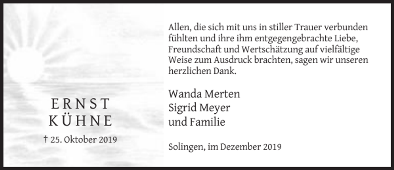 <p>Allen, die sich mit uns in stiller Trauer verbunden<br />fühlten und ihre ihm entgegengebrachte Liebe,<br />Freundschaft und Wertschätzung auf vielfältige<br />Weise zum Ausdruck brachten, sagen wir unseren<br />herzlichen Dank.</p><p>ERNST<br />KÜHNE</p><p>Wanda Merten<br />Sigrid Meyer<br />und Familie</p><p>† 25. Oktober 2019<br />Solingen, im Dezember 2019</p>