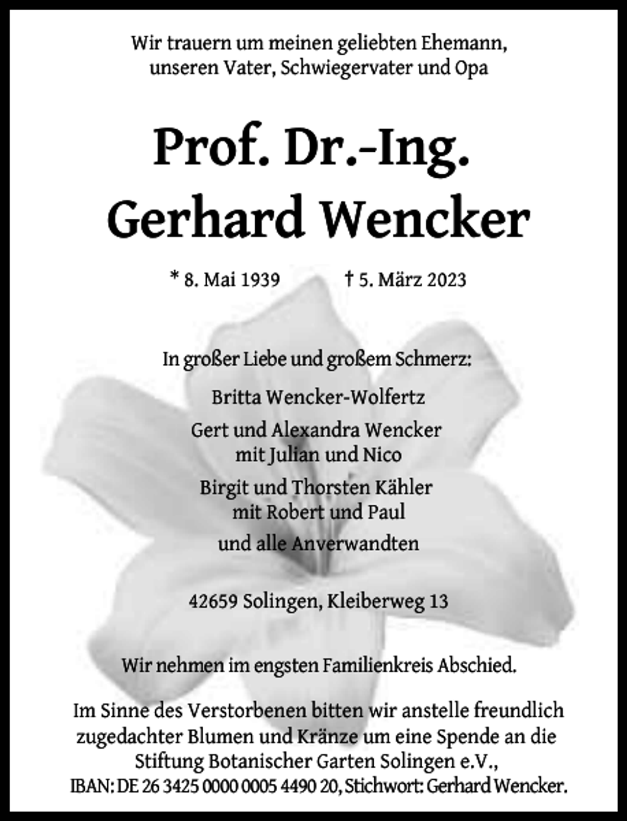 <p>Wir trauern um meinen geliebten Ehemann,<br />unseren Vater, Schwiegervater und Opa</p><p>Prof. Dr.-Ing.<br />Gerhard Wencker<br />* 8. Mai 1939</p><p>† 5. März 2023</p><p>In großer Liebe und großem Schmerz:<br />Britta Wencker-Wolfertz<br />Gert und Alexandra Wencker<br />mit Julian und Nico<br />Birgit und Thorsten Kähler<br />mit Robert und Paul<br />und alle Anverwandten<br />42659 Solingen, Kleiberweg 13<br />Wir nehmen im engsten Familienkreis Abschied.<br />Im Sinne des Verstorbenen bitten wir anstelle freundlich<br />zugedachter Blumen und Kränze um eine Spende an die<br />Stiftung Botanischer Garten Solingen e.V.,<br />IBAN: DE 26 3425 05 4490 20, Stichwort: GerhardWencker.</p>
