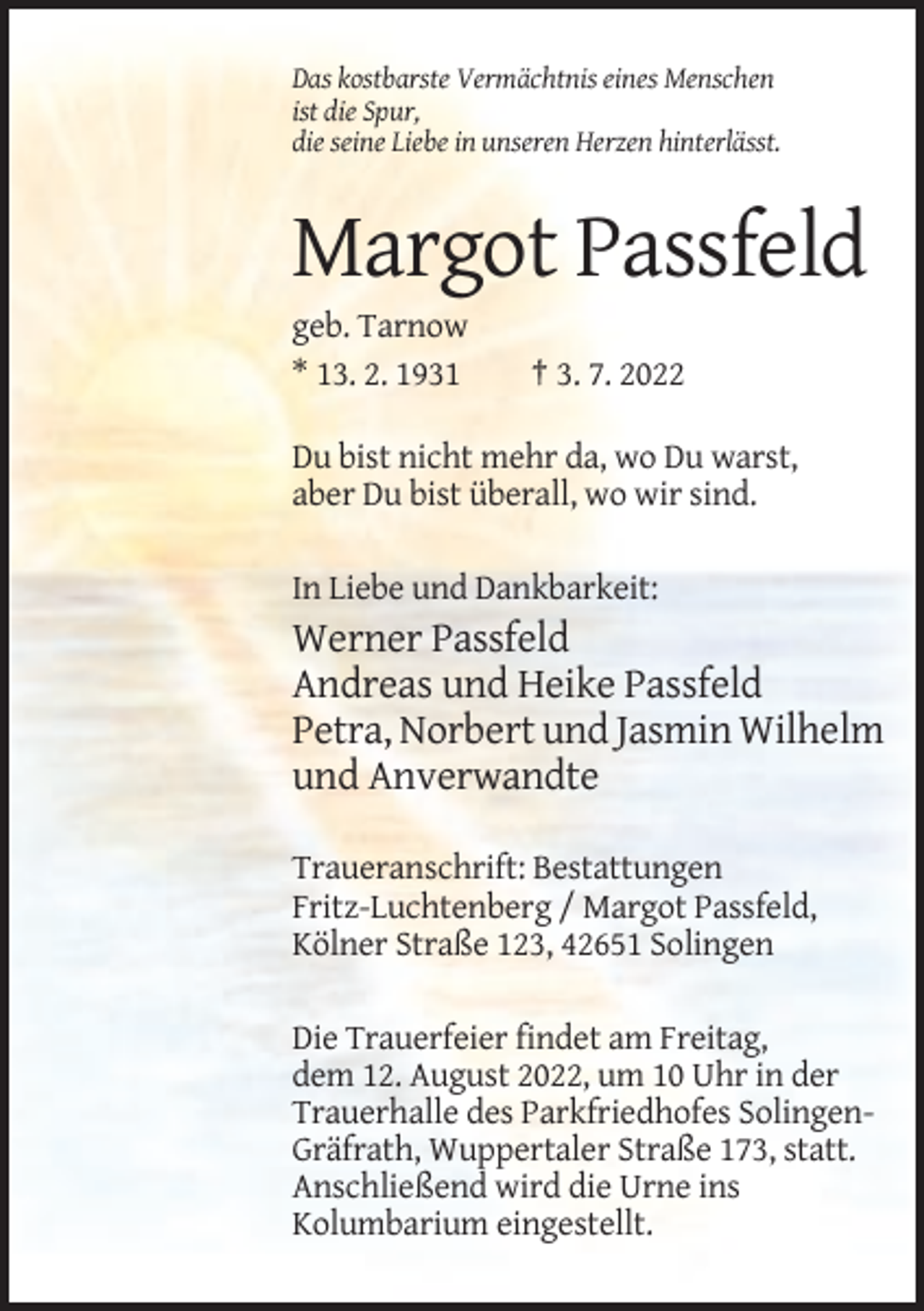 <p>Das kostbarste Vermächtnis eines Menschen<br />ist die Spur,<br />die seine Liebe in unseren Herzen hinterlässt.</p><p>Margot Passfeld<br />geb. Tarnow<br />* 13. 2. 1931</p><p>† 3. 7. 2022</p><p>Du bist nicht mehr da, wo Du warst,<br />aber Du bist überall, wo wir sind.<br />In Liebe und Dankbarkeit:</p><p>Werner Passfeld<br />Andreas und Heike Passfeld<br />Petra, Norbert und Jasmin Wilhelm<br />und Anverwandte<br />Traueranschrift: Bestattungen<br />Fritz-Luchtenberg / Margot Passfeld,<br />Kölner Straße 123, 42651 Solingen<br />Die Trauerfeier findet am Freitag,<br />dem 12. August 2022, um 10 Uhr in der<br />Trauerhalle des Parkfriedhofes SolingenGräfrath, Wuppertaler Straße 173, statt.<br />Anschließend wird die Urne ins<br />Kolumbarium eingestellt.</p>