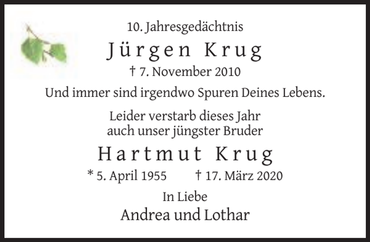 <p>10. Jahresgedächtnis</p><p>Jürgen Krug<br />† 7. November 2010<br />Und immer sind irgendwo Spuren Deines Lebens.<br />Leider verstarb dieses Jahr<br />auch unser jüngster Bruder</p><p>Hartmut Krug<br />* 5. April 1955<br />† 17. März 2020<br />In Liebe</p><p>Andrea und Lothar</p>