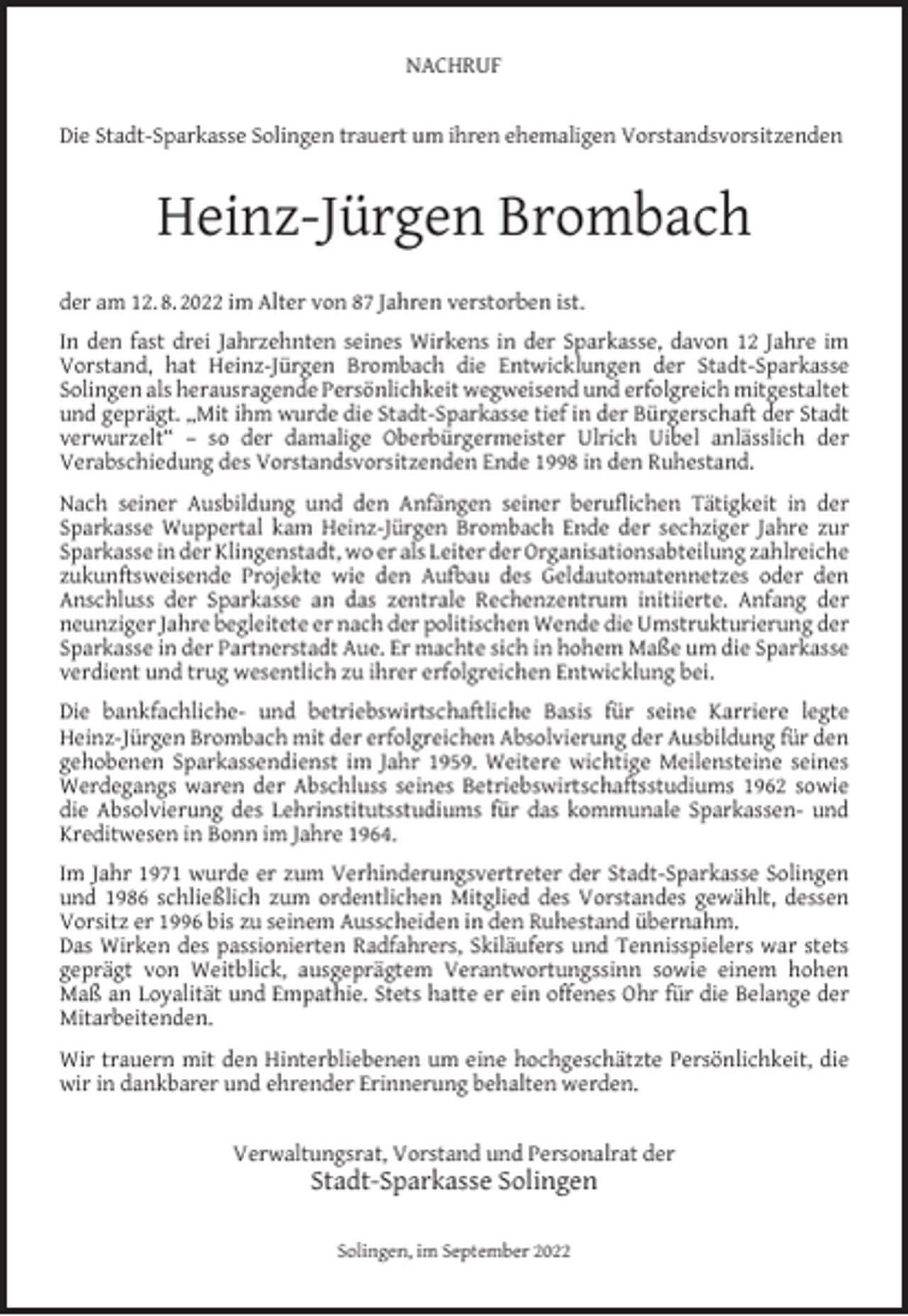 <p>NACHRUF<br />Die Stadt-Sparkasse Solingen trauert um ihren ehemaligen Vorstandsvorsitzenden</p><p>Heinz-Jürgen Brombach<br />der am 12. 8. 2022 im Alter von 87 Jahren verstorben ist.<br />In den fast drei Jahrzehnten seines Wirkens in der Sparkasse, davon 12 Jahre im<br />Vorstand, hat Heinz-Jürgen Brombach die Entwicklungen der Stadt-Sparkasse<br />Solingen als herausragende Persönlichkeit wegweisend und erfolgreich mitgestaltet<br />und geprägt. „Mit ihm wurde die Stadt-Sparkasse tief in der Bürgerschaft der Stadt<br />verwurzelt“ – so der damalige Oberbürgermeister Ulrich Uibel anlässlich der<br />Verabschiedung des Vorstandsvorsitzenden Ende 1998 in den Ruhestand.<br />Nach seiner Ausbildung und den Anfängen seiner beruﬂichen Tätigkeit in der<br />Sparkasse Wuppertal kam Heinz-Jürgen Brombach Ende der sechziger Jahre zur<br />Sparkasse in der Klingenstadt, wo er als Leiter der Organisationsabteilung zahlreiche<br />zukunftsweisende Projekte wie den Aufbau des Geldautomatennetzes oder den<br />Anschluss der Sparkasse an das zentrale Rechenzentrum initiierte. Anfang der<br />neunziger Jahre begleitete er nach der politischen Wende die Umstrukturierung der<br />Sparkasse in der Partnerstadt Aue. Er machte sich in hohem Maße um die Sparkasse<br />verdient und trug wesentlich zu ihrer erfolgreichen Entwicklung bei.<br />Die bankfachliche- und betriebswirtschaftliche Basis für seine Karriere legte<br />Heinz-Jürgen Brombach mit der erfolgreichen Absolvierung der Ausbildung für den<br />gehobenen Sparkassendienst im Jahr 1959. Weitere wichtige Meilensteine seines<br />Werdegangs waren der Abschluss seines Betriebswirtschaftsstudiums 1962 sowie<br />die Absolvierung des Lehrinstitutsstudiums für das kommunale Sparkassen- und<br />Kreditwesen in Bonn im Jahre 1964.<br />Im Jahr 1971 wurde er zum Verhinderungsvertreter der Stadt-Sparkasse Solingen<br />und 1986 schließlich zum ordentlichen Mitglied des Vorstandes gewählt, dessen<br />Vorsitz er 1996 bis zu seinem Ausscheiden in den Ruhestand übernahm.<br />Das Wirken des passionierten Radfahrers, Skiläufers und Tennisspielers war stets<br />geprägt von Weitblick, ausgeprägtem Verantwortungssinn sowie einem hohen<br />Maß an Loyalität und Empathie. Stets hatte er ein offenes Ohr für die Belange der<br />Mitarbeitenden.<br />Wir trauern mit den Hinterbliebenen um eine hochgeschätzte Persönlichkeit, die<br />wir in dankbarer und ehrender Erinnerung behalten werden.<br />Verwaltungsrat, Vorstand und Personalrat der</p><p>Stadt-Sparkasse Solingen<br />Solingen, im September 2022</p>