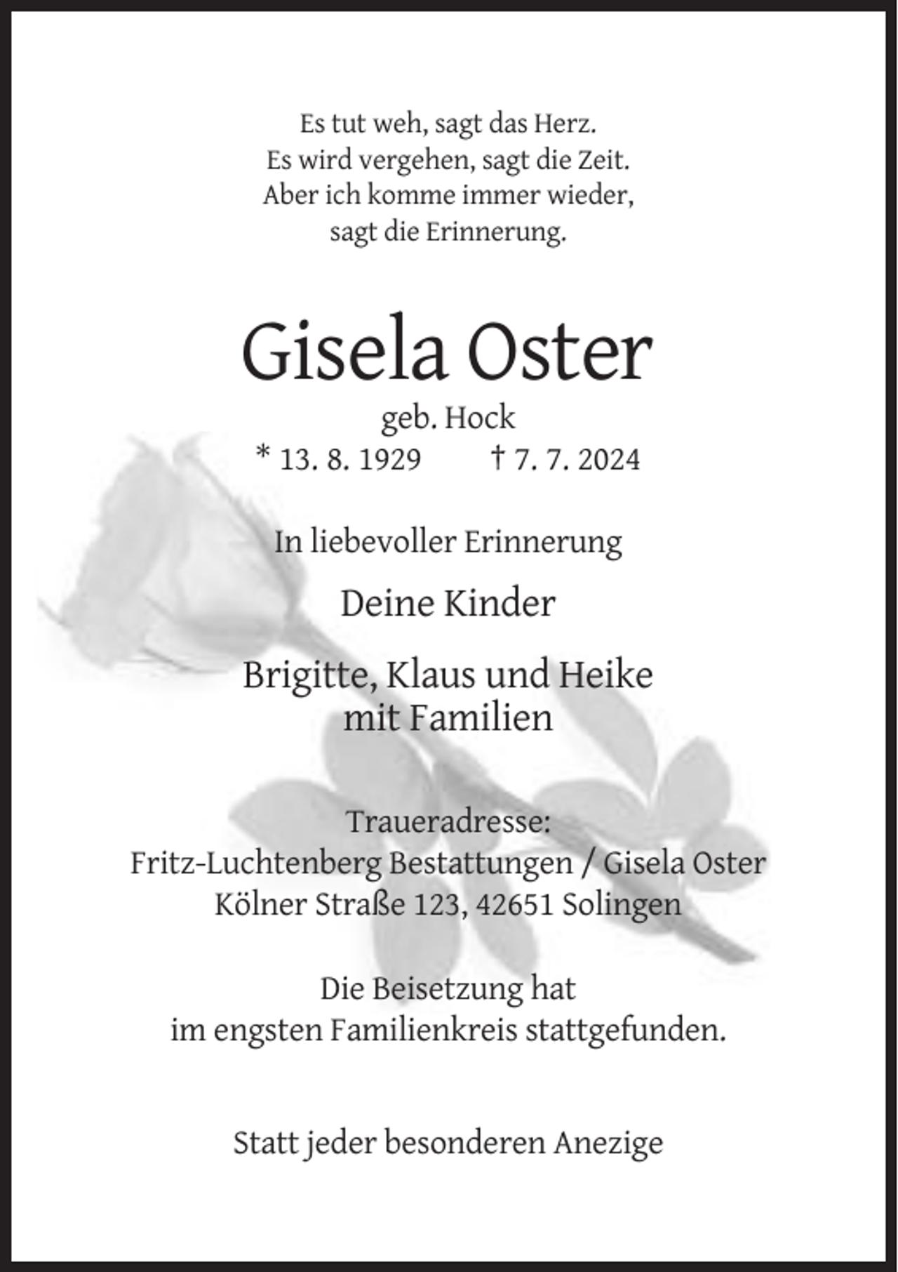<p>Es tut weh, sagt das Herz.<br />Es wird vergehen, sagt die Zeit.<br />Aber ich komme immer wieder,<br />sagt die Erinnerung.</p><p>Gisela Oster<br />geb. Hock<br />* 13. 8. 1929<br />† 7. 7. 2024<br />In liebevoller Erinnerung</p><p>Deine Kinder<br />Brigitte, Klaus und Heike<br />mit Familien<br />Traueradresse:<br />Fritz-Luchtenberg Bestattungen / Gisela Oster<br />Kölner Straße 123, 42651 Solingen<br />Die Beisetzung hat<br />im engsten Familienkreis stattgefunden.</p><p>Statt jeder besonderen Anezige</p>