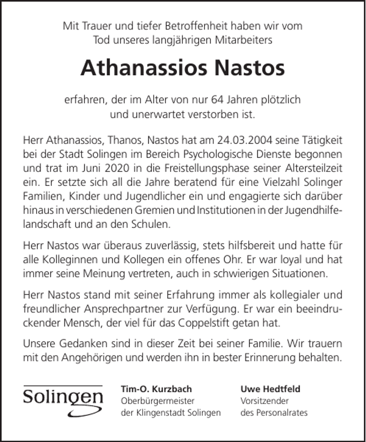 <p>Mit Trauer und tiefer Betroffenheit haben wir vom<br />Tod unseres langjährigen Mitarbeiters</p><p>Athanassios Nastos<br />erfahren, der im Alter von nur 64 Jahren plötzlich<br />und unerwartet verstorben ist.<br />Herr Athanassios, Thanos, Nastos hat am 24.03.2004 seine Tätigkeit<br />bei der Stadt Solingen im Bereich Psychologische Dienste begonnen<br />und trat im Juni 2020 in die Freistellungsphase seiner Altersteilzeit<br />ein. Er setzte sich all die Jahre beratend für eine Vielzahl Solinger<br />Familien, Kinder und Jugendlicher ein und engagierte sich darüber<br />hinaus in verschiedenen Gremien und Institutionen in der Jugendhilfelandschaft und an den Schulen.<br />Herr Nastos war überaus zuverlässig, stets hilfsbereit und hatte für<br />alle Kolleginnen und Kollegen ein offenes Ohr. Er war loyal und hat<br />immer seine Meinung vertreten, auch in schwierigen Situationen.<br />Herr Nastos stand mit seiner Erfahrung immer als kollegialer und<br />freundlicher Ansprechpartner zur Verfügung. Er war ein beeindruckender Mensch, der viel für das Coppelstift getan hat.<br />Unsere Gedanken sind in dieser Zeit bei seiner Familie. Wir trauern<br />mit den Angehörigen und werden ihn in bester Erinnerung behalten.<br />Tim-O. Kurzbach<br />Oberbürgermeister<br />der Klingenstadt Solingen</p><p>Uwe Hedtfeld<br />Vorsitzender<br />des Personalrates</p>