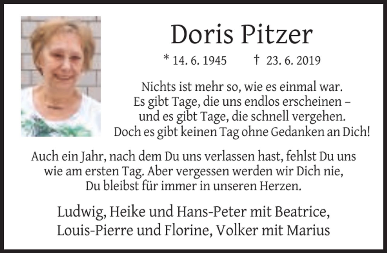 <p>Doris Pitzer<br />* 14. 6. 1945</p><p>† 23. 6. 2019</p><p>Nichts ist mehr so, wie es einmal war.<br />Es gibt Tage, die uns endlos erscheinen –<br />und es gibt Tage, die schnell vergehen.<br />Doch es gibt keinen Tag ohne Gedanken an Dich!<br />Auch ein Jahr, nach dem Du uns verlassen hast, fehlst Du uns<br />wie am ersten Tag. Aber vergessen werden wir Dich nie,<br />Du bleibst für immer in unseren Herzen.</p><p>Ludwig, Heike und Hans-Peter mit Beatrice,<br />Louis-Pierre und Florine, Volker mit Marius</p>