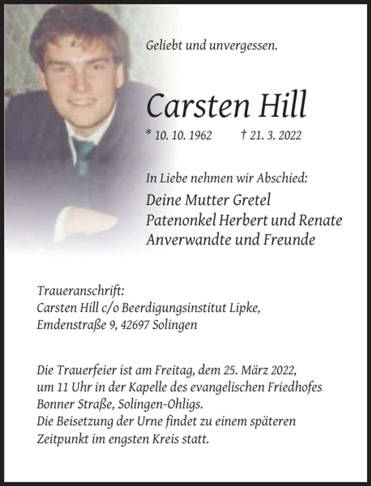<p>Geliebt und unvergessen.</p><p>Carsten Hill<br />* 10. 10. 1962</p><p>† 21. 3. 2022</p><p>In Liebe nehmen wir Abschied:</p><p>Deine Mutter Gretel<br />Patenonkel Herbert und Renate<br />Anverwandte und Freunde</p><p>Traueranschrift:<br />Carsten Hill c/o Beerdigungsinstitut Lipke,<br />Emdenstraße 9, 42697 Solingen</p><p>Die Trauerfeier ist am Freitag, dem 25. März 2022,<br />um 11 Uhr in der Kapelle des evangelischen Friedhofes<br />Bonner Straße, Solingen-Ohligs.<br />Die Beisetzung der Urne findet zu einem späteren<br />Zeitpunkt im engsten Kreis statt.</p>