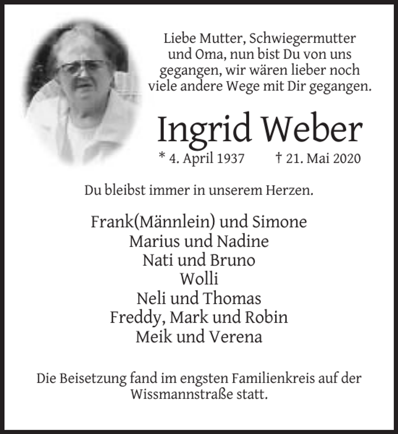 <p>Liebe Mutter, Schwiegermutter<br />und Oma, nun bist Du von uns<br />gegangen, wir wären lieber noch<br />viele andere Wege mit Dir gegangen.</p><p>Ingrid Weber<br />* 4. April 1937</p><p>† 21. Mai 2020</p><p>Du bleibst immer in unserem Herzen.</p><p>Frank(Männlein) und Simone<br />Marius und Nadine<br />Nati und Bruno<br />Wolli<br />Neli und Thomas<br />Freddy, Mark und Robin<br />Meik und Verena<br />Die Beisetzung fand im engsten Familienkreis auf der<br />Wissmannstraße statt.</p>