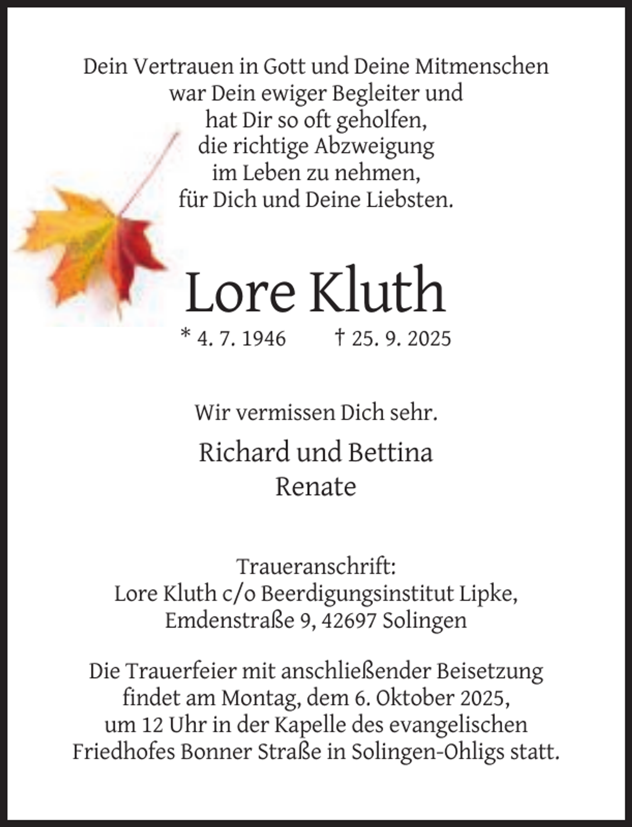<p>Dein Vertrauen in Gott und Deine Mitmenschen<br />war Dein ewiger Begleiter und<br />hat Dir so oft geholfen,<br />die richtige Abzweigung<br />im Leben zu nehmen,<br />für Dich und Deine Liebsten.</p><p>Lore Kluth<br />* 4. 7. 1946</p><p>† 25. 9. 2025</p><p>Wir vermissen Dich sehr.</p><p>Richard und Bettina<br />Renate<br />Traueranschrift:<br />Lore Kluth c/o Beerdigungsinstitut Lipke,<br />Emdenstraße 9, 42697 Solingen<br />Die Trauerfeier mit anschließender Beisetzung<br />findet am Montag, dem 6. Oktober 2025,<br />um 12 Uhr in der Kapelle des evangelischen<br />Friedhofes Bonner Straße in Solingen-Ohligs statt.</p>