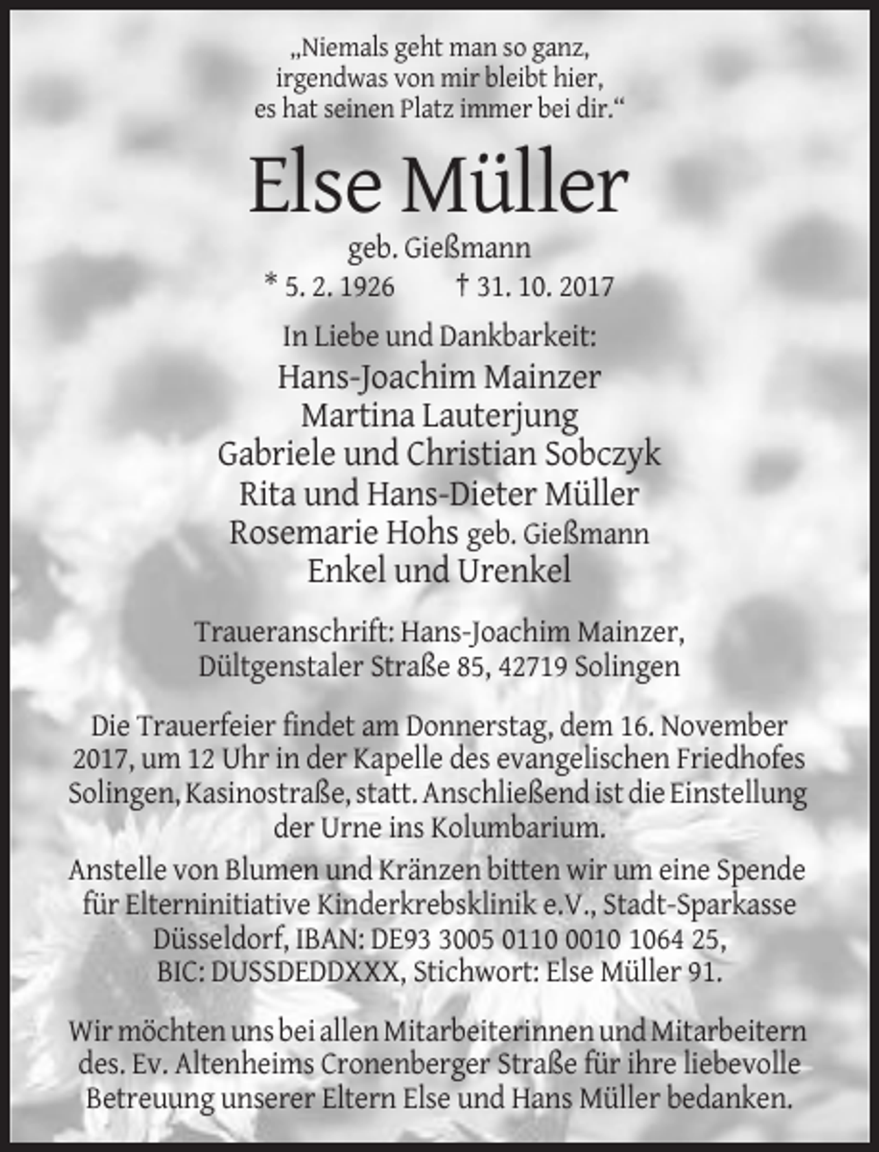 <p>„Niemals geht man so ganz,<br />irgendwas von mir bleibt hier,<br />es hat seinen Platz immer bei dir.“</p><p>Else Müller<br />geb. Gießmann<br />* 5. 2. 1926<br />† 31. 10. 2017<br />In Liebe und Dankbarkeit:</p><p>Hans-Joachim Mainzer<br />Martina Lauterjung<br />Gabriele und Christian Sobczyk<br />Rita und Hans-Dieter Müller<br />Rosemarie Hohs geb. Gießmann<br />Enkel und Urenkel<br />Traueranschrift: Hans-Joachim Mainzer,<br />Dültgenstaler Straße 85, 42719 Solingen<br />Die Trauerfeier findet am Donnerstag, dem 16. November<br />2017, um 12 Uhr in der Kapelle des evangelischen Friedhofes<br />Solingen, Kasinostraße, statt. Anschließend ist die Einstellung<br />der Urne ins Kolumbarium.<br />Anstelle von Blumen und Kränzen bitten wir um eine Spende<br />für Elterninitiative Kinderkrebsklinik e.V., Stadt-Sparkasse<br />Düsseldorf, IBAN: DE9005 011064 25,<br />BIC: DUSSDEDDXXX, Stichwort: Else Müller 91.<br />Wir möchten uns bei allen Mitarbeiterinnen und Mitarbeitern<br />des. Ev. Altenheims Cronenberger Straße für ihre liebevolle<br />Betreuung unserer Eltern Else und Hans Müller bedanken.</p>